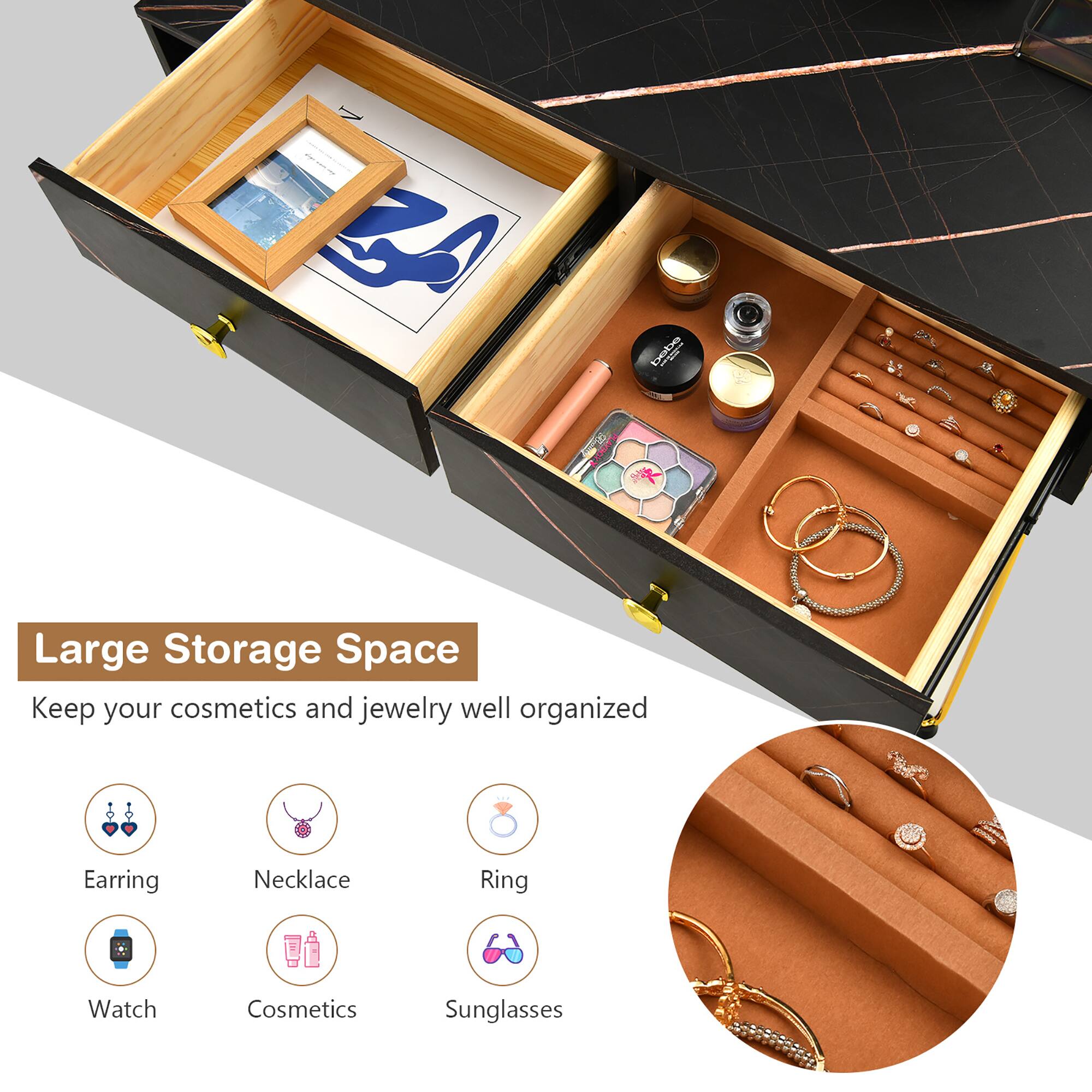 Large Storage Space

Keep your cosmetics and jewelry well organized

- Earring
- Necklace
- Ring
- Watch
- Cosmetics
- Sunglasses