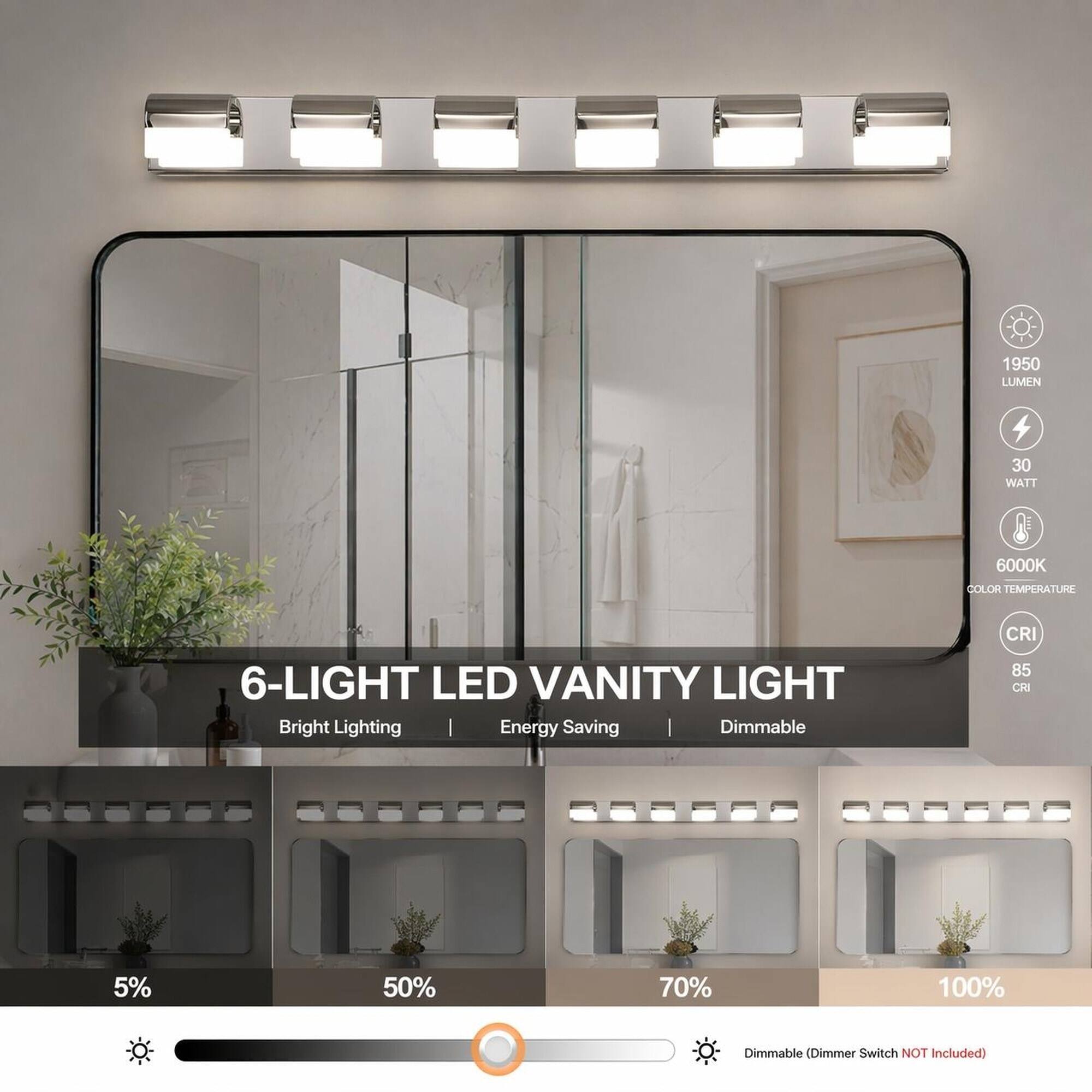 1950 LUMEN  
30 WATT  
6000K COLOR TEMPERATURE  
6-LIGHT LED VANITY LIGHT  
Bright Lighting | Energy Saving Dimmable  
CRI 85  
5%  
50%  
70%  
100%  
Dimmable (Dimmer Switch NOT Included)