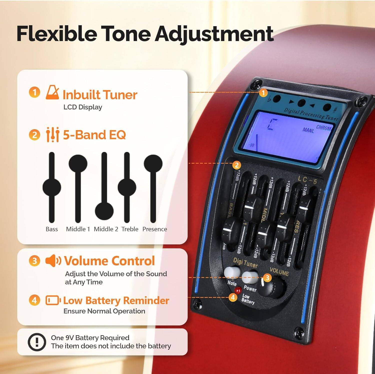 Flexible Tone Adjustment

1. Inbuilt Tuner
   - LCD Display

2. 5-Band EQ
   - Bass
   - Middle 1
   - Middle 2
   - Treble
   - Presence

3. Volume Control
   - Adjust the Volume of the Sound at Any Time

4. Low Battery Reminder
   - Ensure Normal Operation

One 9V Battery Required
- The item does not include the battery