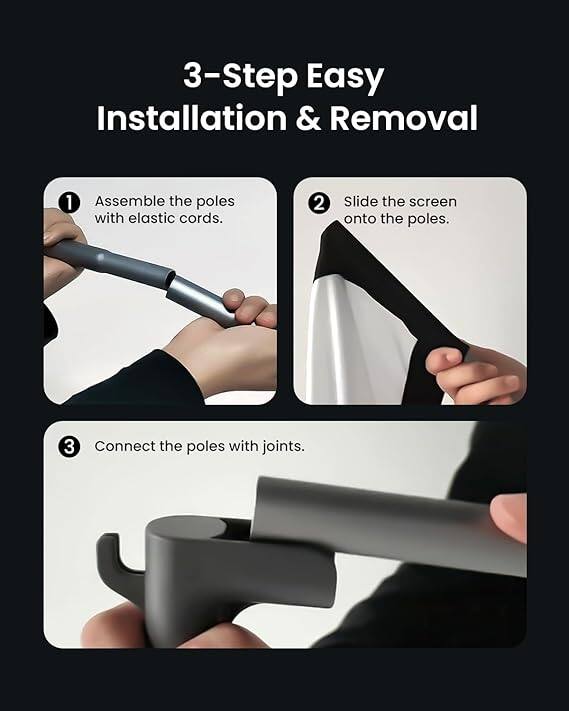 3-Step Easy Installation & Removal

1. Assemble the poles with elastic cords.
2. Slide the screen onto the poles.
3. Connect the poles with joints.