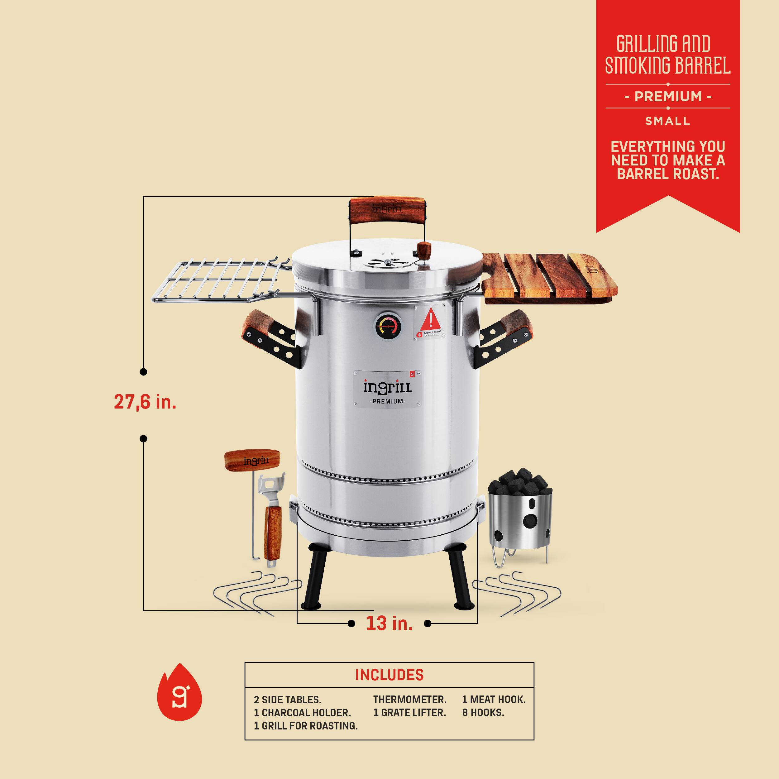 GRILLING AND SMOKING BARREL - PREMIUM - SMALL  
EVERYTHING YOU NEED TO MAKE A BARREL ROAST.

27.6 in.  
13 in.

INCLUDES  
2 SIDE TABLES.  
1 CHARCOAL HOLDER.  
1 THERMOMETER.  
1 MEAT HOOK.  
1 GRATE LIFTER.  
1 GRILL FOR ROASTING.  
8 HOOKS.