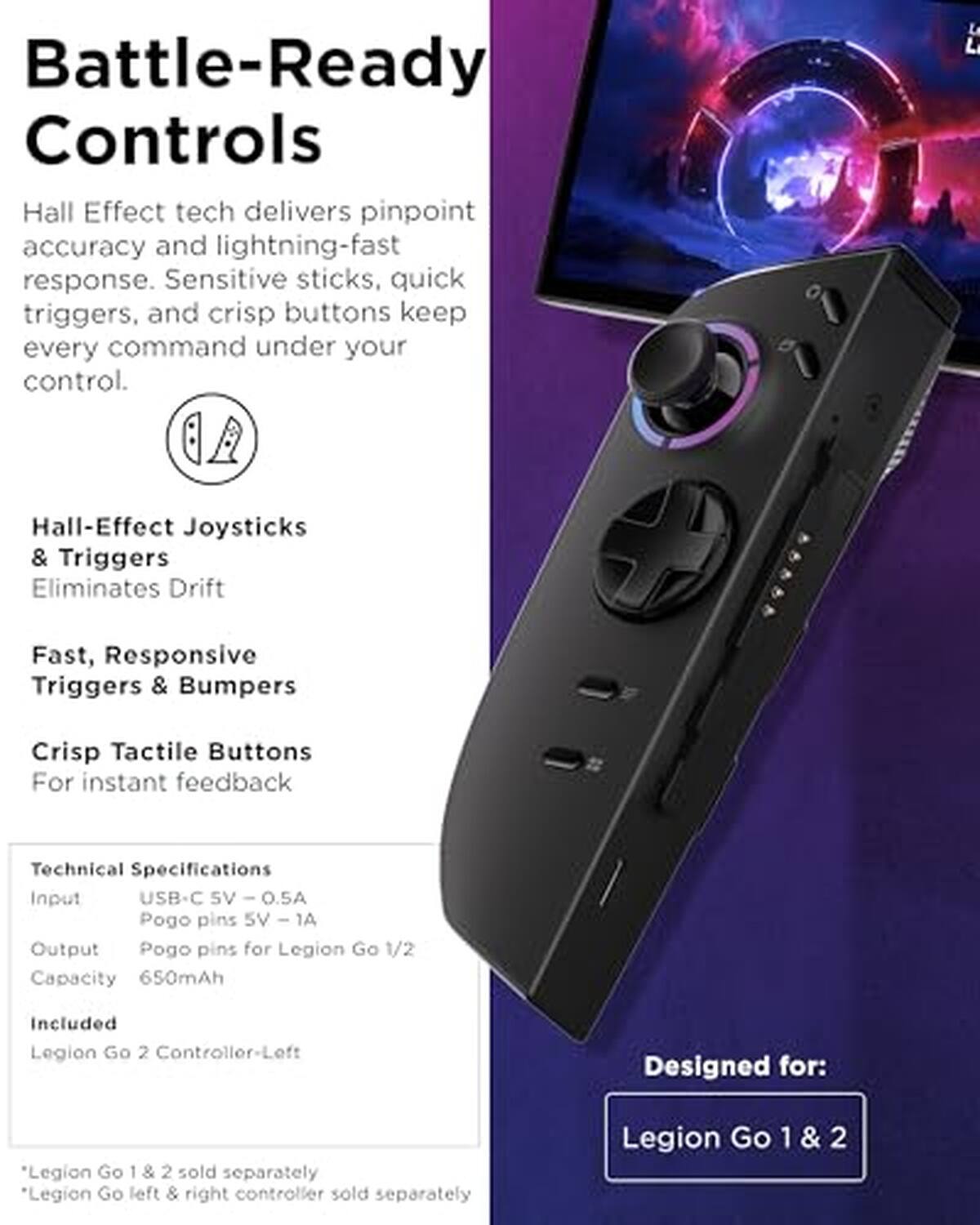 Battle-Ready Controls

Hall Effect tech delivers pinpoint accuracy and lightning-fast response. Sensitive sticks, quick triggers, and crisp buttons keep every command under your control.

Hall-Effect Joysticks & Triggers
Eliminates Drift

Fast, Responsive Triggers & Bumpers

Crisp Tactile Buttons
For instant feedback

Technical Specifications
Input: USB-C - 5V - 0.5A
Output: Pogo pins for Legion Go 1/2
Capacity: 650mAh

Included: Legion Go 2 Controller-Left

Designed for: Legion Go 1 & 2

*Legion Go 1 & 2 sold separately
*Legion Go left & right controller sold separately