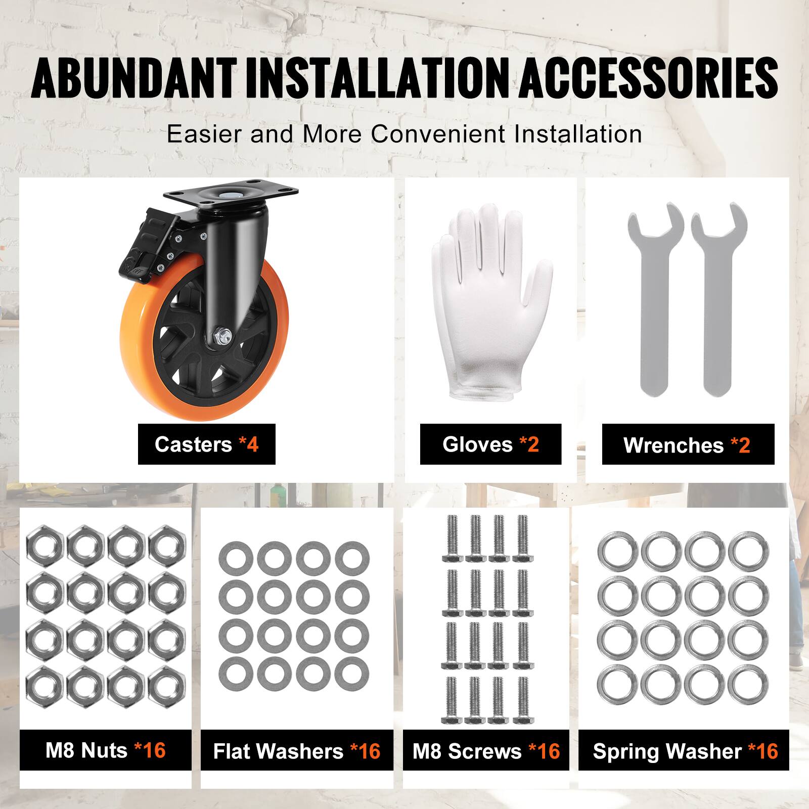 ABUNDANT INSTALLATION ACCESSORIES  
Easier and More Convenient Installation  

Casters *4  
Gloves *2  
Wrenches *2  
M8 Nuts *16  
Flat Washers *16  
M8 Screws *16  
Spring Washer *16