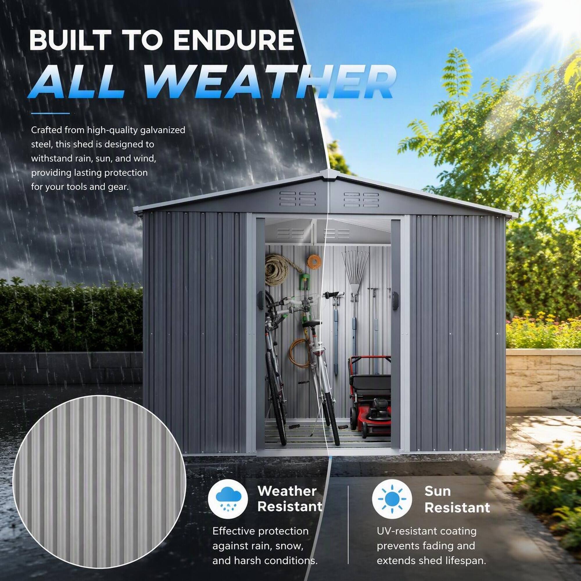 BUILT TO ENDURE ALL WEATHER

Crafted from high-quality galvanized steel, this shed is designed to withstand rain, sun, and wind, providing lasting protection for your tools and gear.

Weather Resistant
Effective protection against rain, snow, and harsh conditions.

Sun Resistant
UV-resistant coating prevents fading and extends shed lifespan.
