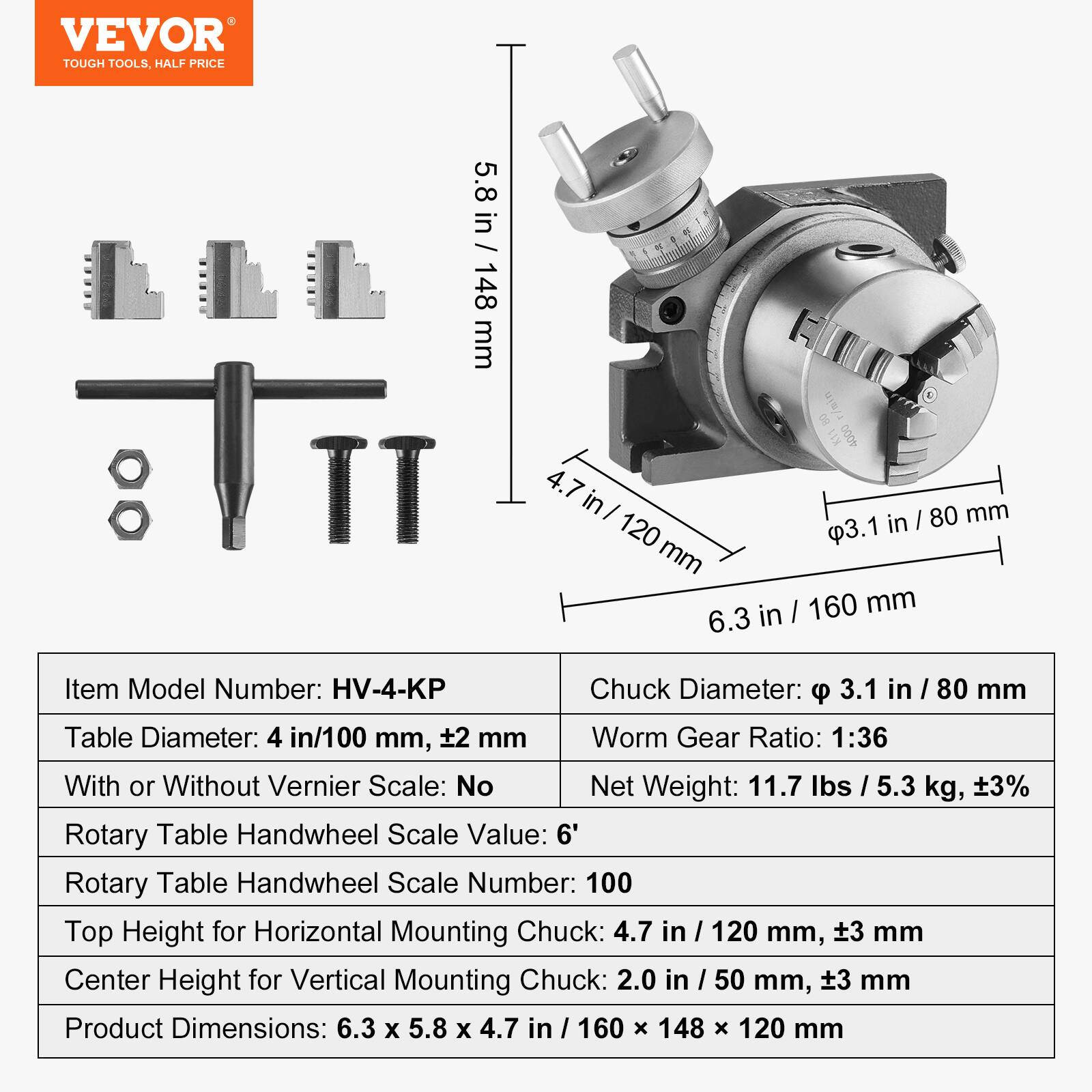 VEVOR TOUGH TOOLS, HALF PRICE

Item Model Number: HV-4-KP

Chuck Diameter: 3.1 in / 80 mm

Table Diameter: 4 in / 100 mm, ±2 mm

Worm Gear Ratio: 1:36

With or Without Vernier Scale: No

Net Weight: 11.7 lbs / 5.3 kg, ±3%

Rotary Table Handwheel Scale Value: 6'

Rotary Table Handwheel Scale Number: 100

Top Height for Horizontal Mounting Chuck: 4.7 in / 120 mm, ±3 mm

Center Height for Vertical Mounting Chuck: 2.0 in / 50 mm, ±3 mm

Product Dimensions: 6.3 x 5.8 x 4.7 in / 160 x 148 x 120 mm