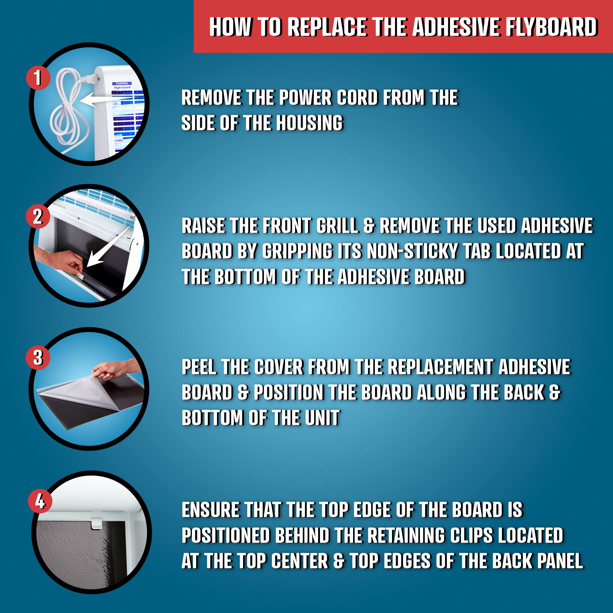 **HOW TO REPLACE THE ADHESIVE FLYBOARD**

1. **REMOVE THE POWER CORD FROM THE SIDE OF THE HOUSING**

2. **RAISE THE FRONT GRILL & REMOVE THE USED ADHESIVE BOARD BY GRIPPING ITS NON-STICKY TAB LOCATED AT THE BOTTOM OF THE ADHESIVE BOARD**

3. **PEEL THE COVER FROM THE REPLACEMENT ADHESIVE BOARD & POSITION THE BOARD ALONG THE BACK & BOTTOM OF THE UNIT**

4. **ENSURE THAT THE TOP EDGE OF THE BOARD IS POSITIONED BEHIND THE RETAINING CLIPS LOCATED AT THE TOP CENTER & TOP EDGES OF THE BACK PANEL**