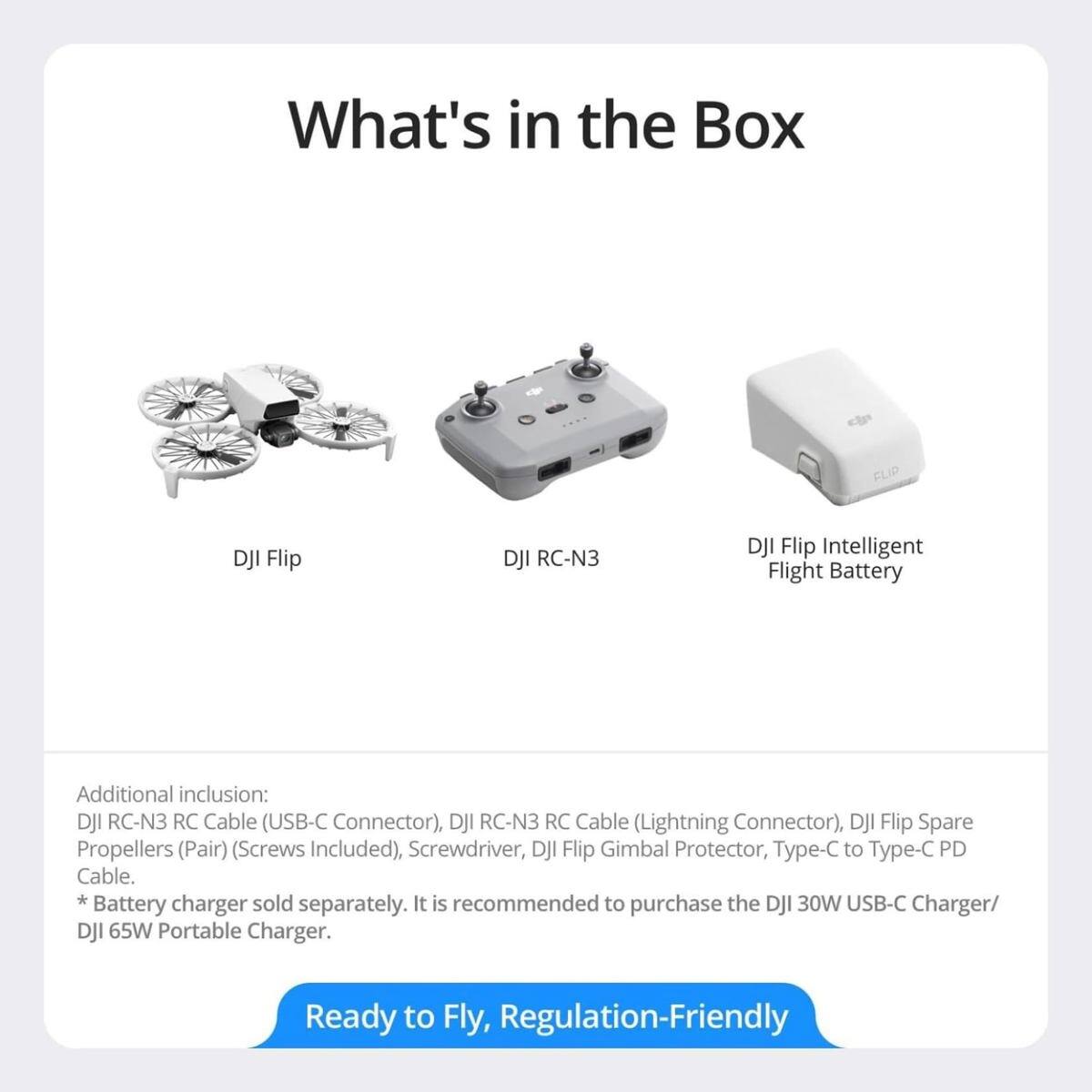 What's in the Box

- DJI Flip
- DJI RC-N3
- DJI Flip Intelligent Flight Battery

Additional inclusion:
- DJI RC-N3 RC Cable (USB-C Connector)
- DJI RC-N3 RC Cable (Lightning Connector)
- DJI Flip Spare Propellers (Pair) (Screws Included)
- Screwdriver
- DJI Flip Gimbal Protector
- Type-C to Type-C PD Cable

*Battery charger sold separately. It is recommended to purchase the DJI 30W USB-C Charger/ DJI 65W Portable Charger.

Ready to Fly, Regulation-Friendly