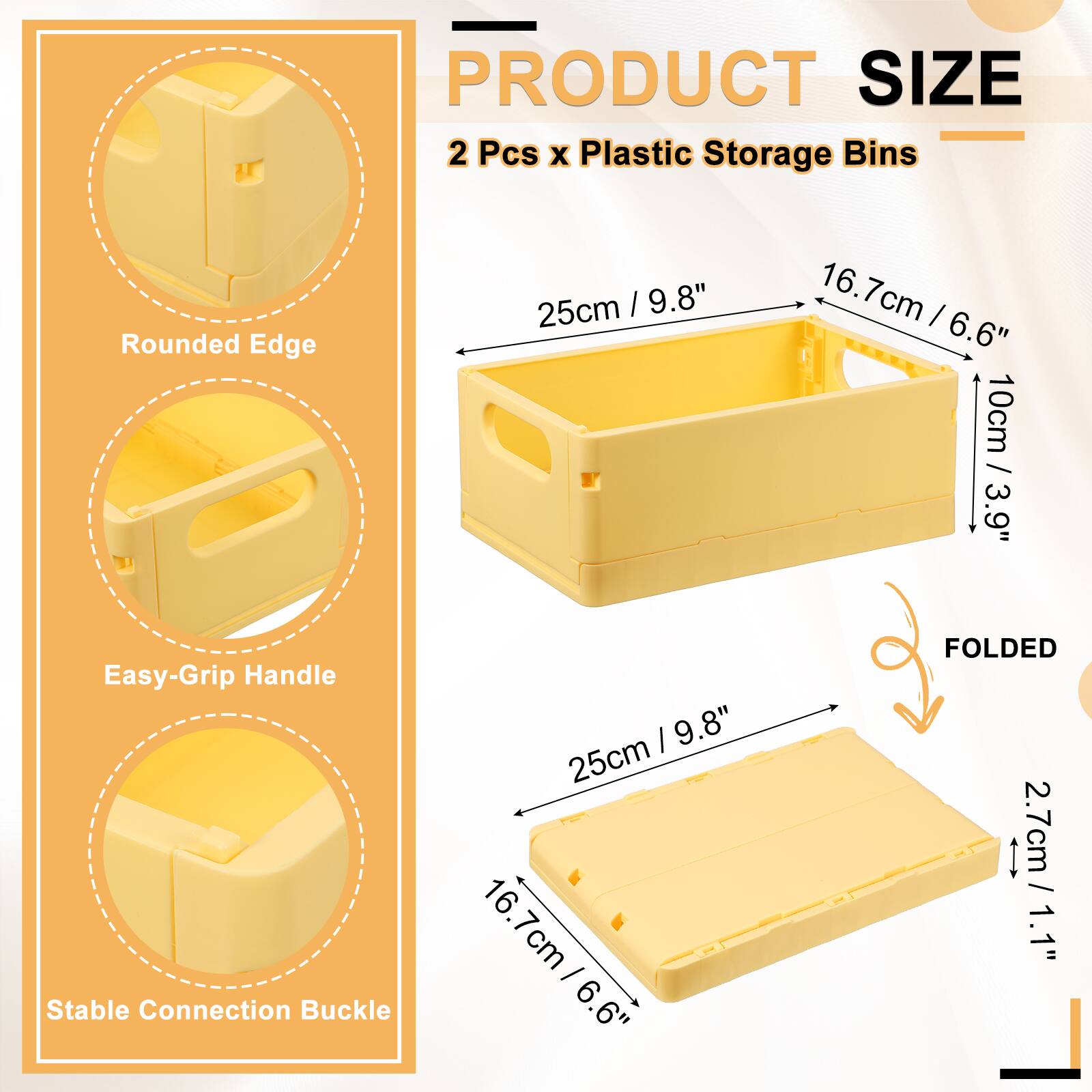 PRODUCT SIZE  
2 Pcs x Plastic Storage Bins  
25cm / 9.8"  
16.7cm / 6.6"  
10cm / 3.9"  
Rounded Edge  
Easy-Grip Handle  
Stable Connection Buckle  
FOLDED  
2.7cm / 1.1"