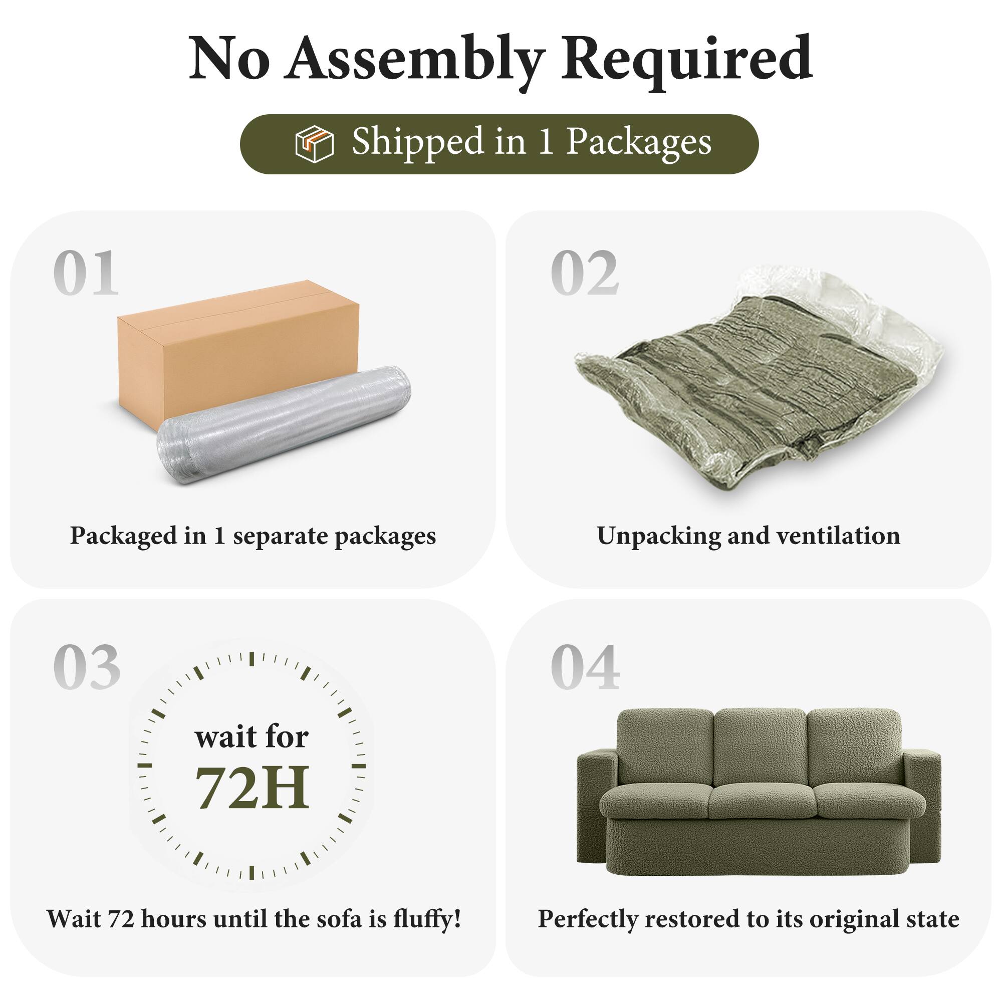 No Assembly Required

Shipped in 1 Packages

01  
Packaged in 1 separate packages

02  
Unpacking and ventilation

03  
wait for 72H  
Wait 72 hours until the sofa is fluffy!

04  
Perfectly restored to its original state