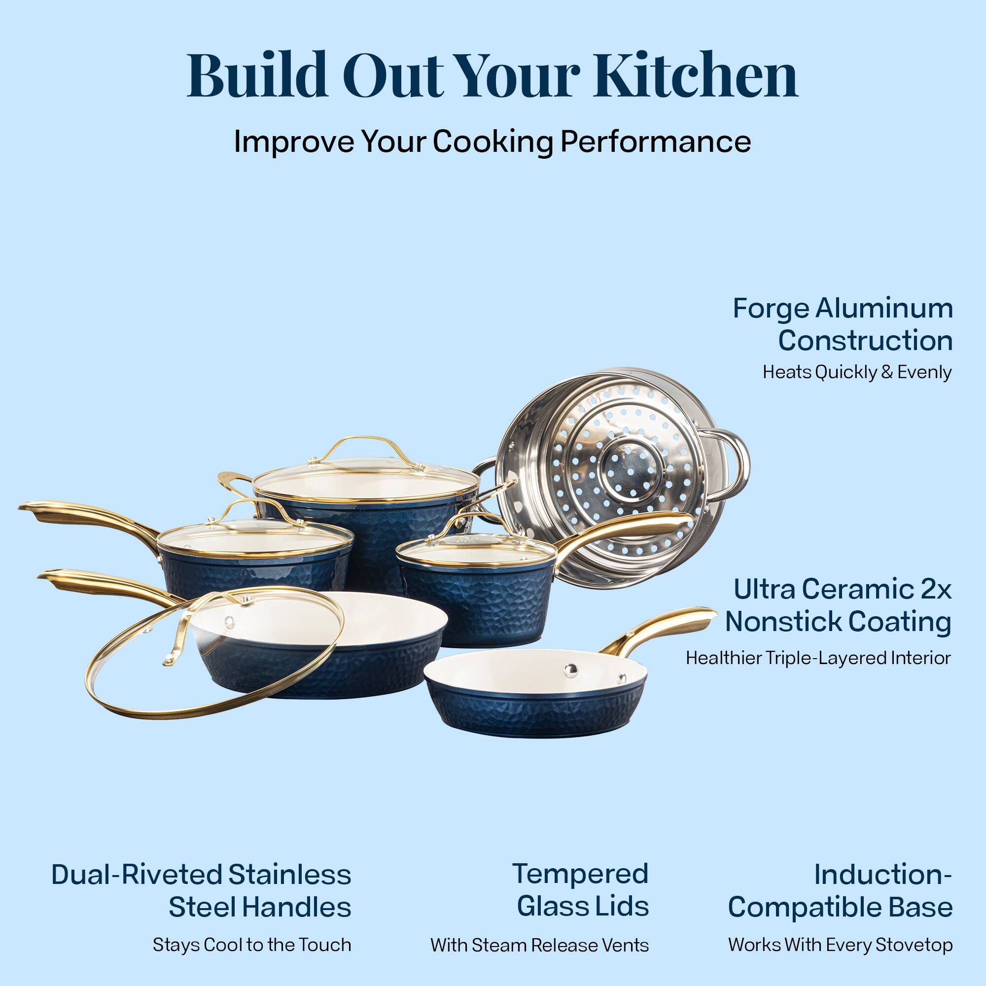 Build Out Your Kitchen
Improve Your Cooking Performance

Forge Aluminum Construction
Heats Quickly & Evenly

Ultra Ceramic 2x Nonstick Coating
Healthier Triple-Layered Interior

Dual-Riveted Stainless Steel Handles
Stays Cool to the Touch

Tempered Glass Lids
With Steam Release Vents

Induction-Compatible Base
Works With Every Stovetop
