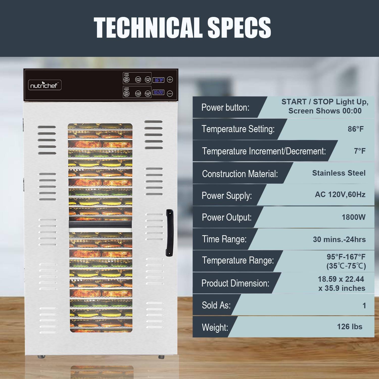 TECHNICAL SPECS

nutrichef

Power button: START/STOP Light Up, Screen Shows 00:00

Temperature Setting: 86°F

Temperature Increment/Decrement: 7°F

Construction Material: Stainless Steel

Power Supply: AC 120V, 60Hz

Power Output: 1800W

Time Range: 30 mins.-24hrs

Temperature Range: 95°F-167°F (35°C-75°C)

Product Dimension: 18.59 x 22.44 x 35.9 inches

Sold As: 1

Weight: 126 lbs