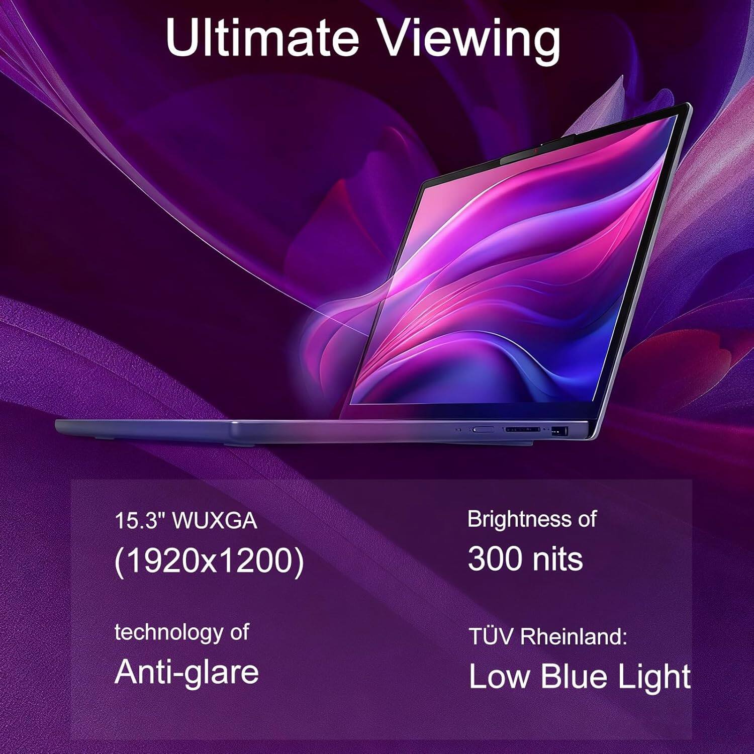 Ultimate Viewing

15.3" WUXGA (1920x1200)

Brightness of 300 nits

technology of Anti-glare

TÜV Rheinland: Low Blue Light
