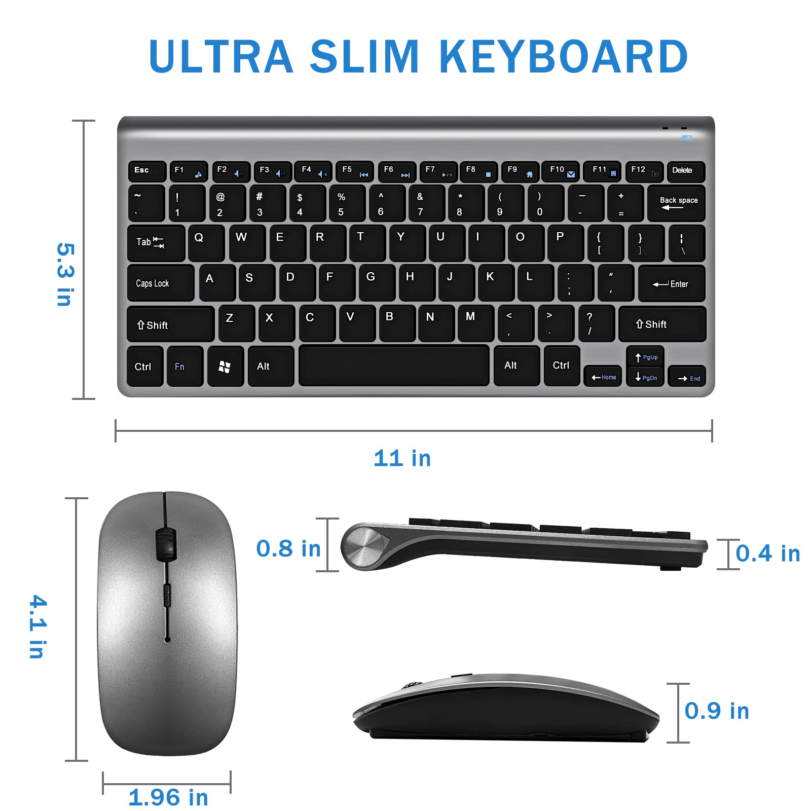 ULTRA SLIM KEYBOARD

Esc F1 F2 F3 F4 F5 F6 F7 F8 F9 F10 F11 F12 Delete
~ ! @ # $ % ^ & * ( ) - + Back space
Tab Q W E R T Y U I O P [ ] \
Caps Lock A S D F G H J K L ; ' Enter
Shift Z X C V B N M , . / Shift
Ctrl Fn Alt Alt Ctrl

5.3 in
11 in
0.4 in

4.1 in
1.96 in
0.8 in
0.9 in
