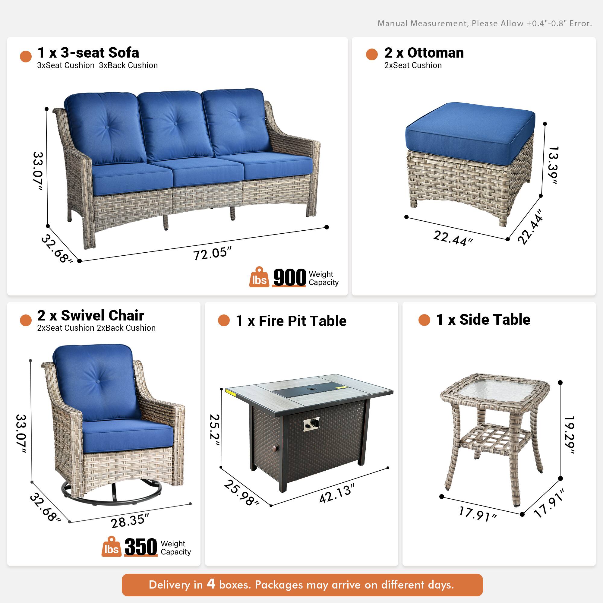 Manual Measurement, Please Allow 0.4"-0.8" Error.

1 x 3-seat Sofa  
3xSeat Cushion 3xBack Cushion  
33.07" 32.68" 72.05"  
Weight 900 lbs  
Capacity 22.44" 13.39" 22.44"

2 x Ottoman  
2xSeat Cushion  
33.07" 32.68" 22.44"

2 x Swivel Chair  
2xSeat Cushion 2xBack Cushion  
33.07" 32.68" 28.35"  
Weight 350 lbs  
Capacity 25.2" 25.98" 42.13"

1 x Fire Pit Table  
1 x Side Table  
33.07" 32.68" 28.35"  
17.91" 19.29" 17.91"

Delivery in 4 boxes. Packages may arrive on different days.