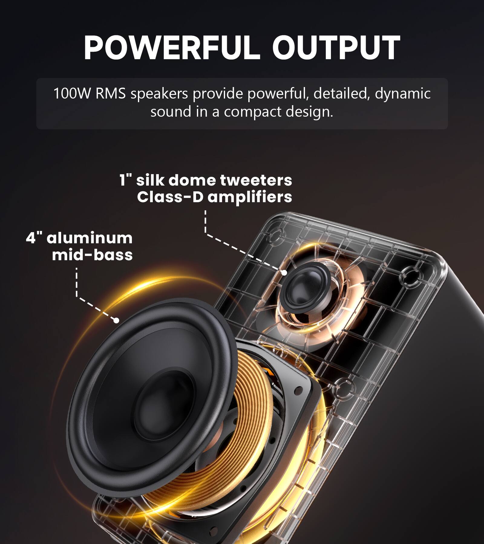 POWERFUL OUTPUT

100W RMS speakers provide powerful, detailed, dynamic sound in a compact design.

1" silk dome tweeters
Class-D amplifiers

4" aluminum mid-bass