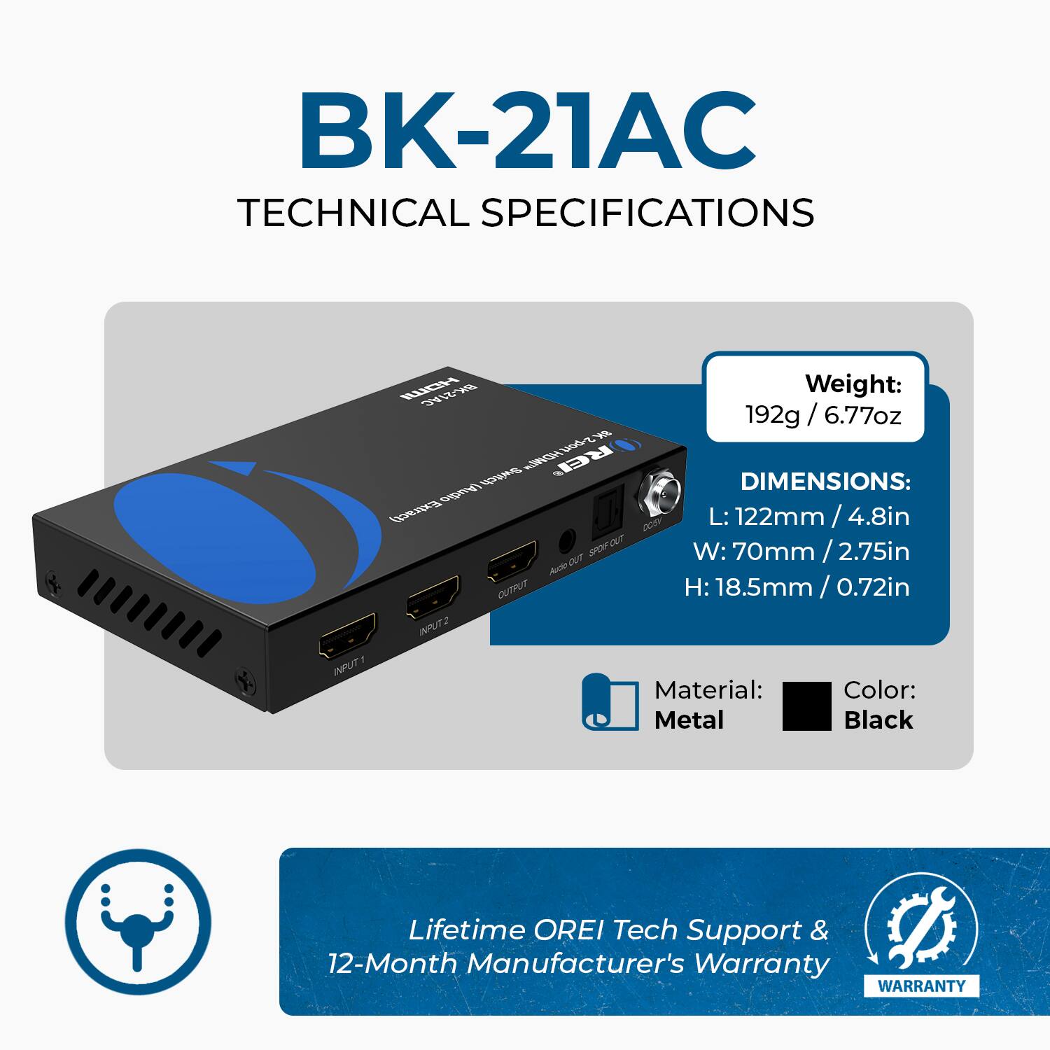 BK-21AC TECHNICAL SPECIFICATIONS

Weight: 192g / 6.77oz
DIMENSIONS:
L: 122mm / 4.8in
W: 70mm / 2.75in
H: 18.5mm / 0.72in
Material: Metal
Color: Black
Lifetime OREI Tech Support & 12-Month Manufacturer's Warranty
WARRANTY