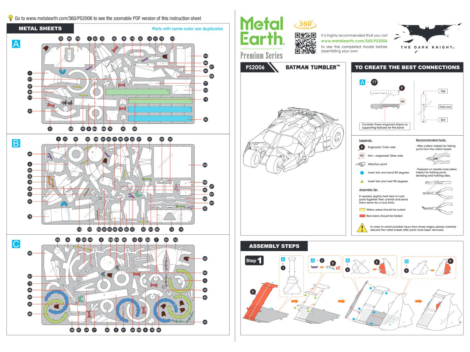Go to www.metalearth.com/360/PS2006 to see the zoomable PDF version of this instruction sheet.  
METAL SHEETS  
Parts with the same color are duplicates.  

It is highly recommended that you visit www.metalearth.com/360/PS2006 to see the completed model before assembling your own.  

Premium Series  
PS2006  
BATMAN TUMBLER™  
THE DARK KNIGHT  

TO CREATE THE BEST CONNECTIONS  

Legends:  
- Engraved/Color side  
- Non-engraved/Silver side  

Recommended tools:  
- Wire cutters: helpful for taking parts from the metal sheets.  
- Tweezers or needle nose pliers: helpful for folding parts.  

Attention point:  
- Insert tab and bend 90 degrees  

Assembly tip:  
- If needed, slightly twist tabs to hold parts together then untwist and bend them down to a tight finish.  
- Yellow areas should be cut  
- Red areas should be folded  

In order to avoid possible injury from sharp edges, please carefully discard the metal scraps after parts have been removed.  

ASSEMBLY STEPS  
Step 1