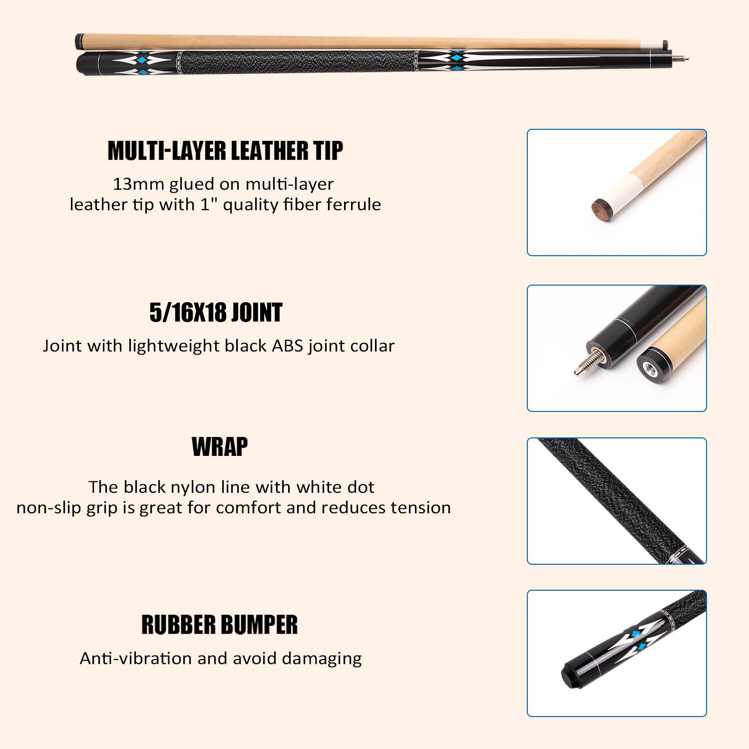 MULTI-LAYER LEATHER TIP 13mm glued on multi-layer leather tip with 1" quality fiber ferrule

5/16X18 JOINT Joint with lightweight black ABS joint collar

WRAP The black nylon line with white dot non-slip grip is great for comfort and reduces tension

RUBBER BUMPER Anti-vibration and avoid damaging