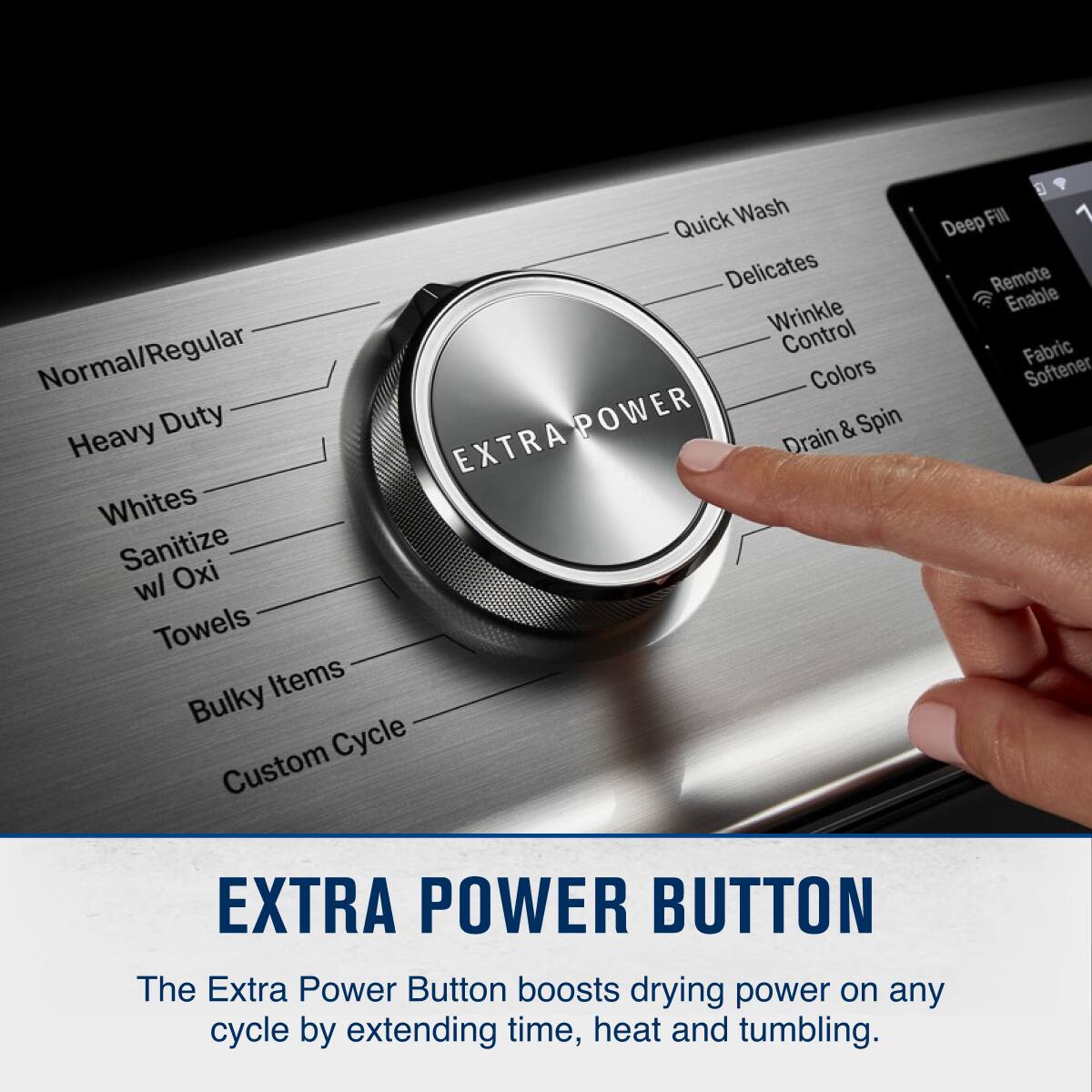 Quick Wash  
Delicates  
Wrinkle Control  
Normal/Regular  
Colors  
Heavy Duty  
POWER  
Drain & Spin  
EXTRA  
Whites  
Sanitize  
Oxi w/ Towels  
Items  
Bulky Cycle  
Custom  
Deep Fill  
1  
Remote Enable  
Fabric Softener  
EXTRA POWER BUTTON  

The Extra Power Button boosts drying power on any cycle by extending time, heat and tumbling.