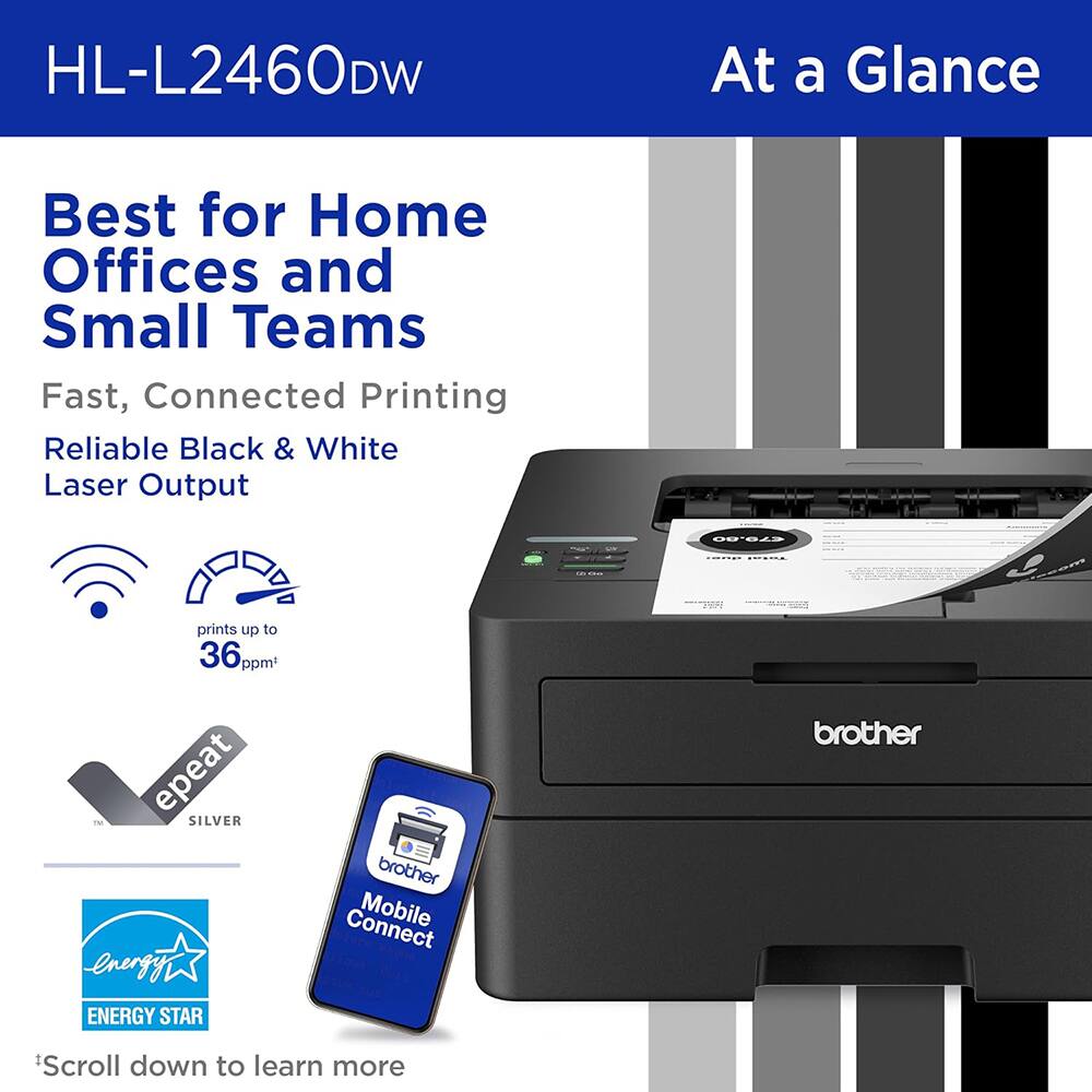 HL-L2460DW  
At a Glance  
Best for Home Offices and Small Teams  
Fast, Connected Printing  
Reliable Black & White Laser Output  
prints up to 36 ppm  
epeat SILVER  
ENERGY STAR  
brother  
Mobile Connect  
*Scroll down to learn more