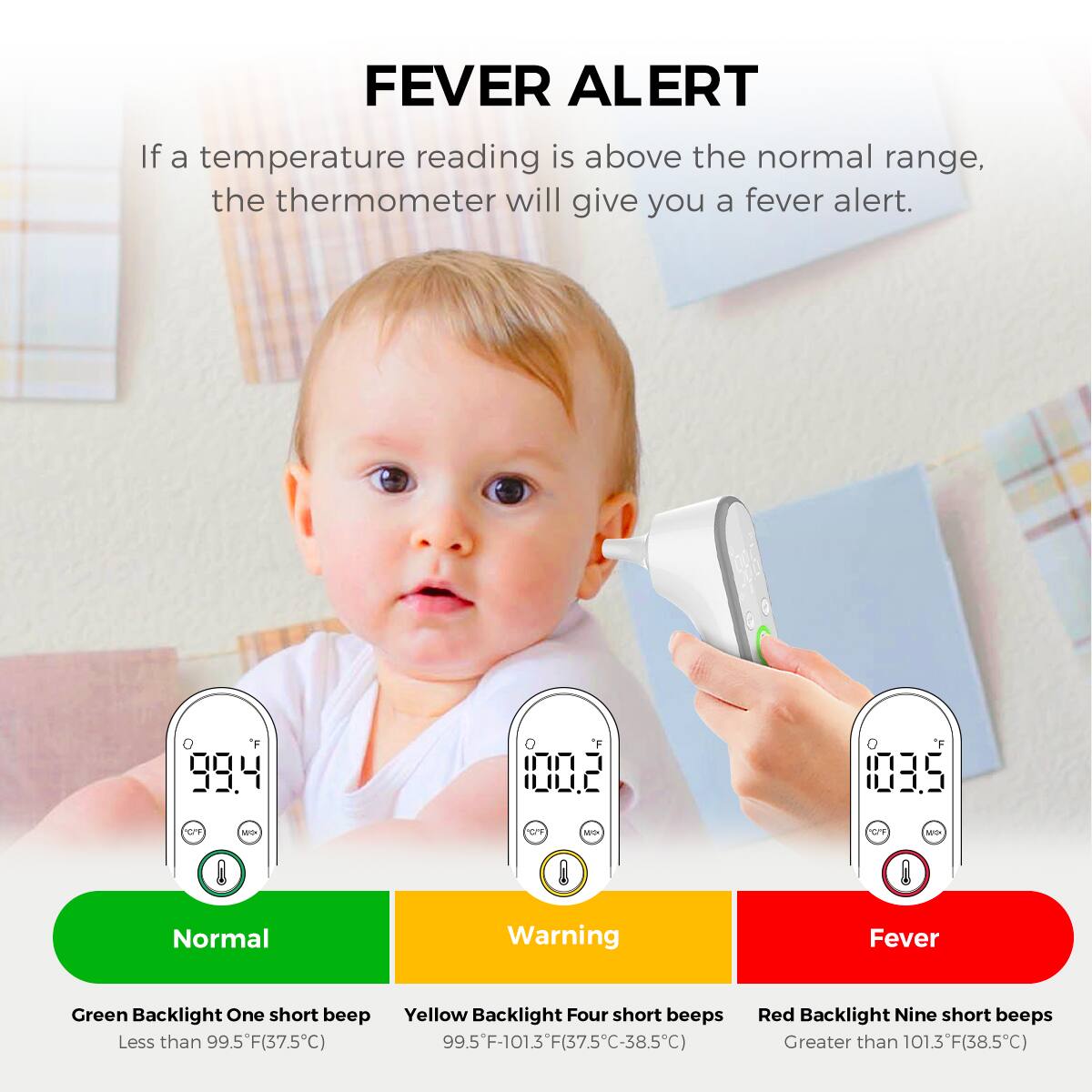 **FEVER ALERT**

If a temperature reading is above the normal range, the thermometer will give you a fever alert.

- **Normal**
  - Green Backlight
  - One short beep
  - Less than 99.5°F (37.5°C)

- **Warning**
  - Yellow Backlight
  - Four short beeps
  - 99.5°F-101.3°F (37.5°C-38.5°C)

- **Fever**
  - Red Backlight
  - Nine short beeps
  - Greater than 101.3°F (38.5°C)
