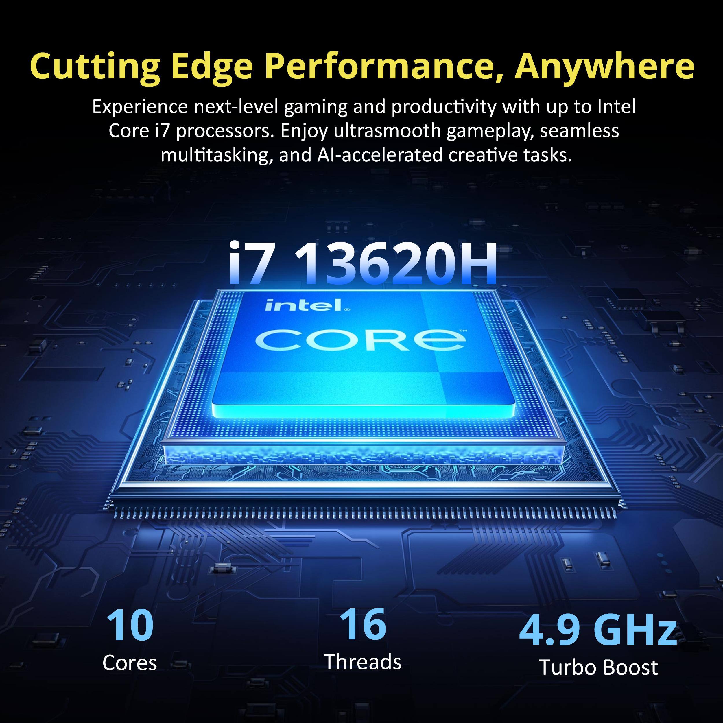 Cutting Edge Performance, Anywhere

Experience next-level gaming and productivity with up to Intel Core i7 processors. Enjoy ultrasmooth gameplay, seamless multitasking, and AI-accelerated creative tasks.

i7 13620H  
Intel Core  
10 Cores  
16 Threads  
4.9 GHz Turbo Boost