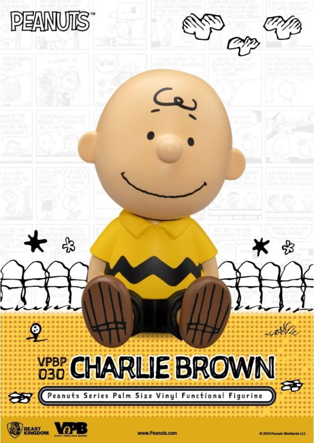 PEANUTS™

CHARLIE BROWN

Peanuts Series Palm Size Vinyl Functional Figurine

VPBP 030

BEAST KINGDOM

www.Peanuts.com

© 2025 Peanuts Worldwide LLC

---

L PEANUTS MY TO 1 HAD 50 MUCH DANKE LIFE! KCME OF us ENTINES ERS GET MORE CAN COUNT? e SMAK! YOURE EIG CHARLIE SEEAS TO BE A MYSTERYA  VW! IM NOT DOING TO WOKRY ABOJT  NEVER ANYRANE 50 WHY SHOOLD 1 FOORAY C HAND THERE Valenti LERY BABBOOS  KNOWS AMERA YOUTF W HAVE MAILBON N DON'T NOT GETTING ANY VALENTINES SAC THERES CNLY OHE THING VPBP 030 CHARLIE BROWN