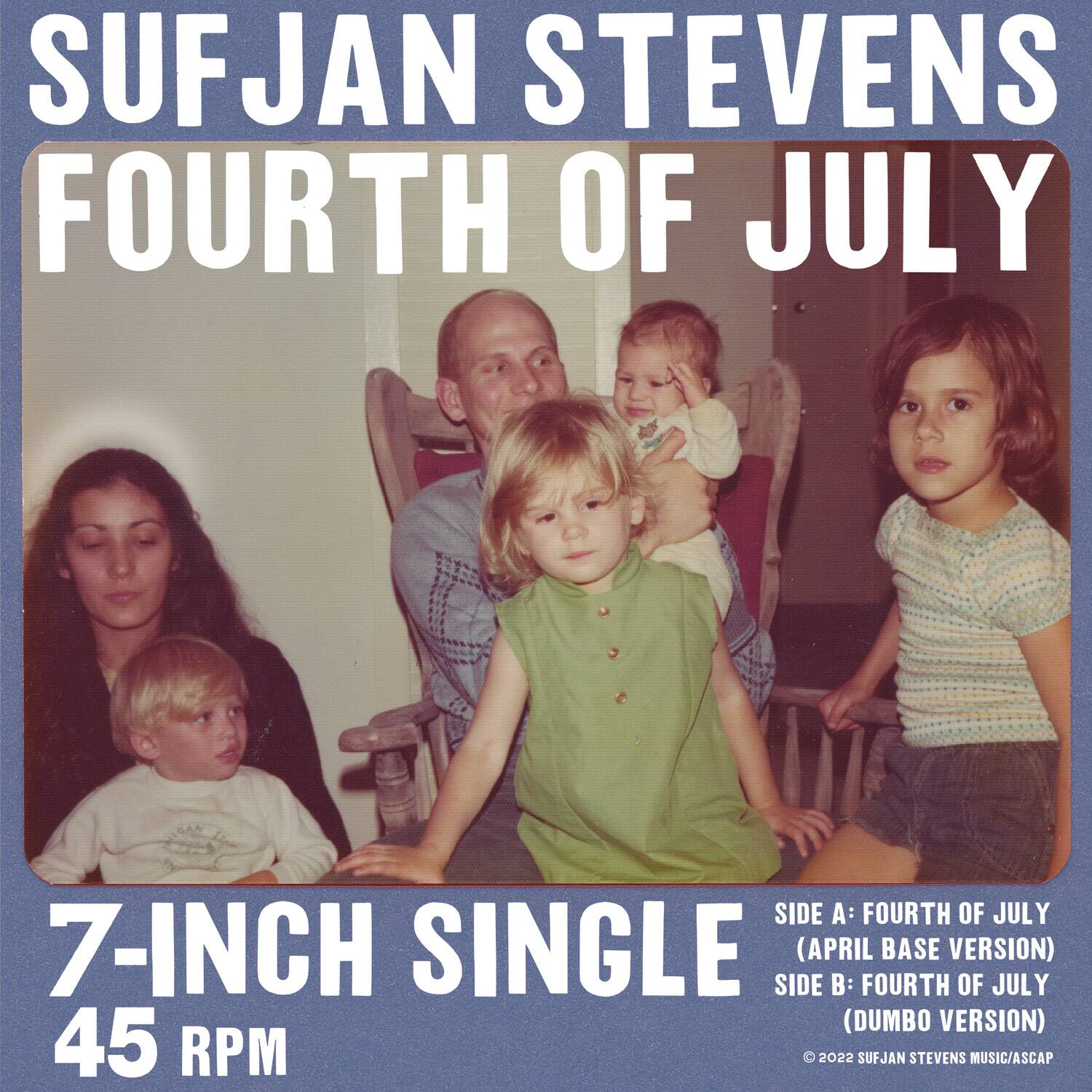 SUFJAN STEVENS  
FOURTH OF JULY  

7-INCH SINGLE  
45 RPM  

SIDE A: FOURTH OF JULY  
(APRIL BASE VERSION)  

SIDE B: FOURTH OF JULY  
(DUMBO VERSION)  

© 2022 SUFJAN STEVENS MUSIC/ASCAP