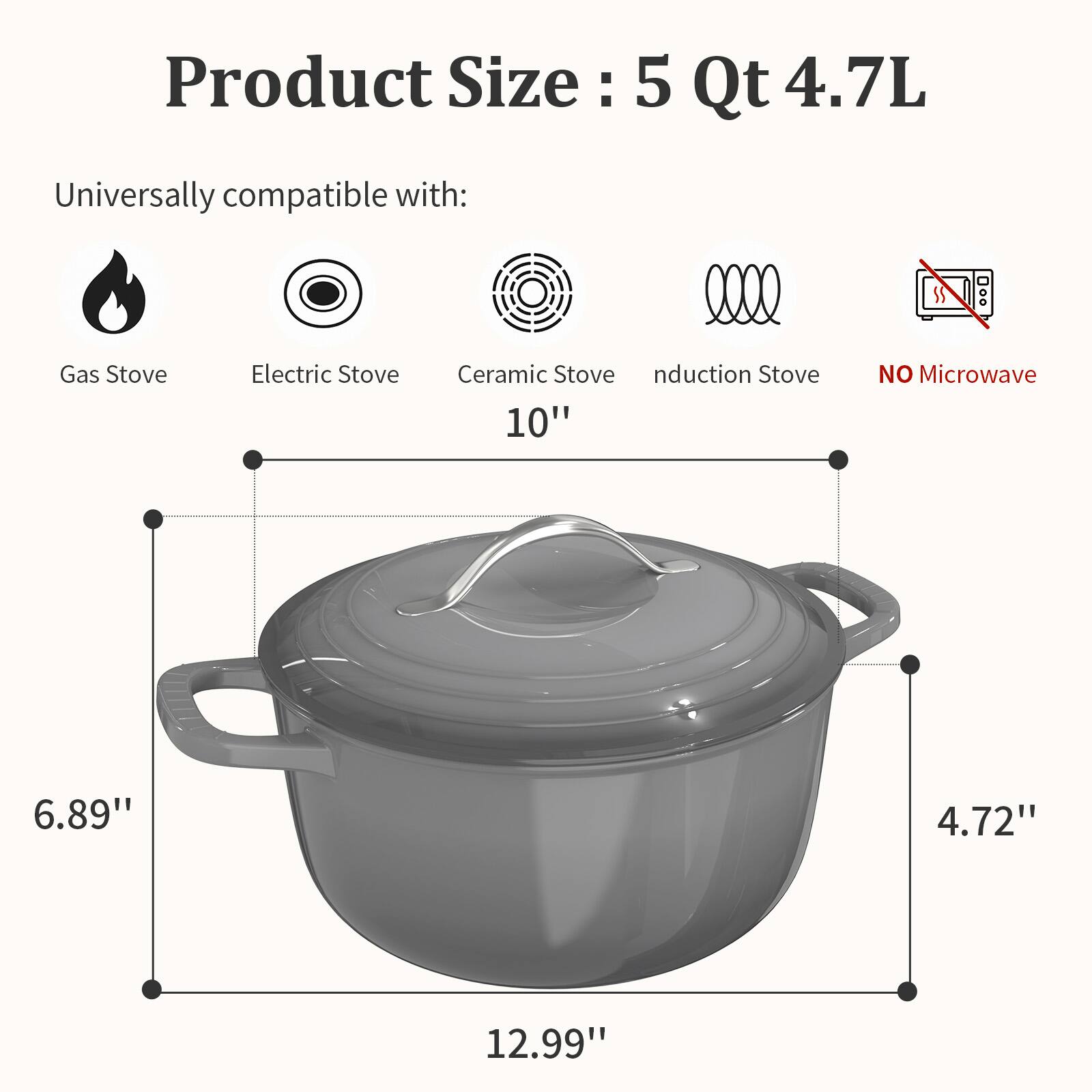 Product Size: 5 Qt 4.7L

Universally compatible with:
- Gas Stove
- Electric Stove
- Ceramic Stove
- Induction Stove

NO Microwave

Dimensions:
- 10" (diameter)
- 6.89" (height)
- 4.72" (height of lid)
- 12.99" (length)