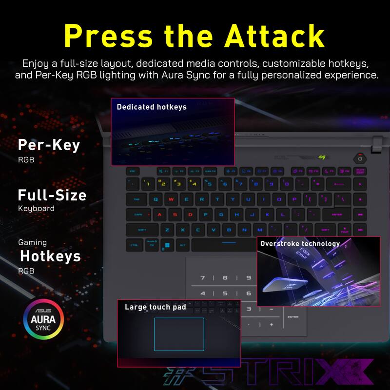 Press the Attack

Enjoy a full-size layout, dedicated media controls, customizable hotkeys, and Per-Key RGB lighting with Aura Sync for a fully personalized experience.

- Dedicated hotkeys
- Per-Key RGB
- Full-Size Keyboard
- Gaming Hotkeys RGB
- Overstroke technology
- Large touch pad

AURA SYNC