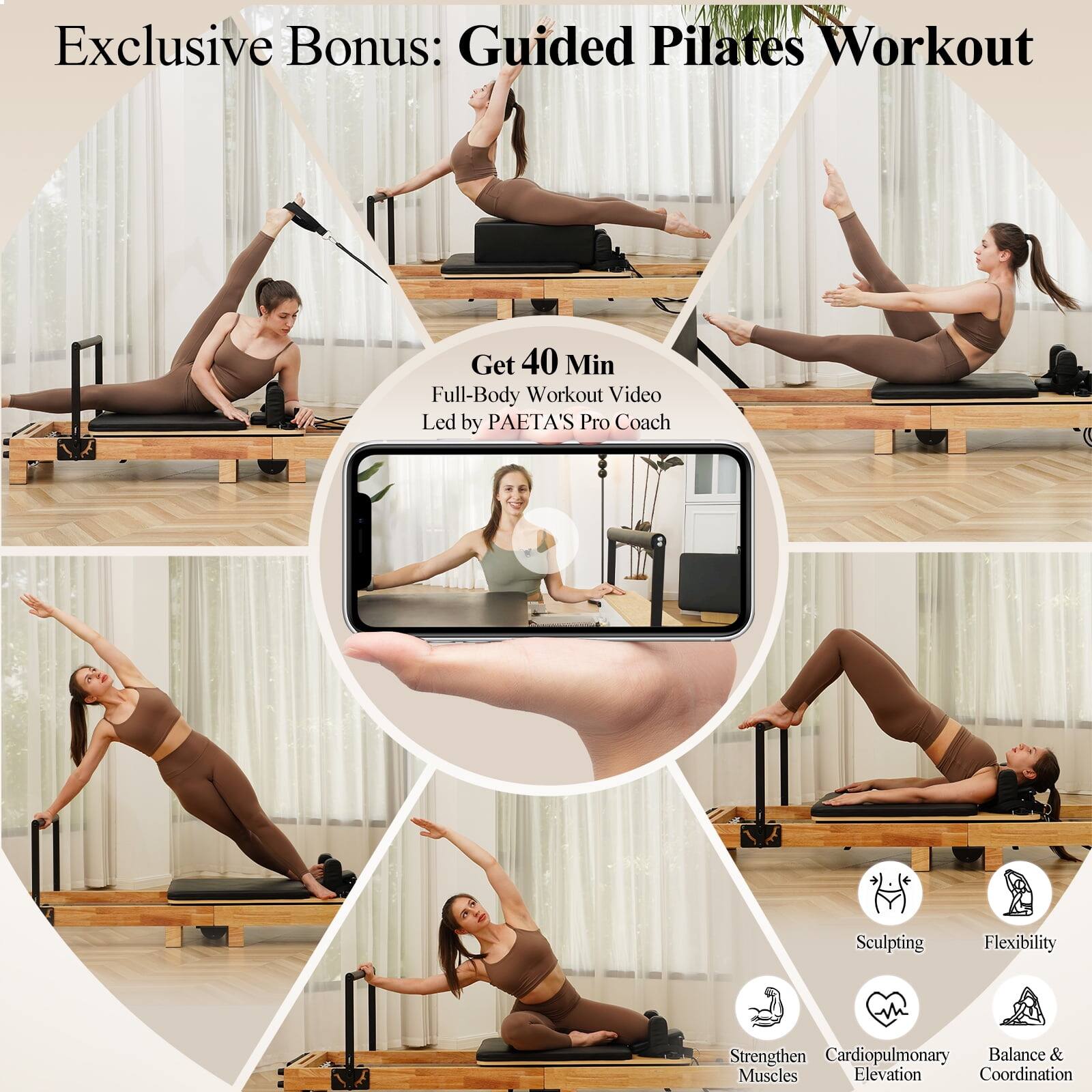 Exclusive Bonus: Guided Pilates Workout
Get 40 Min Full-Body Workout Video Led by PAETA'S Pro Coach :)
Sculpting
Flexibility
Strengthen Muscles
Cardiopulmonary Elevation
Balance & Coordination