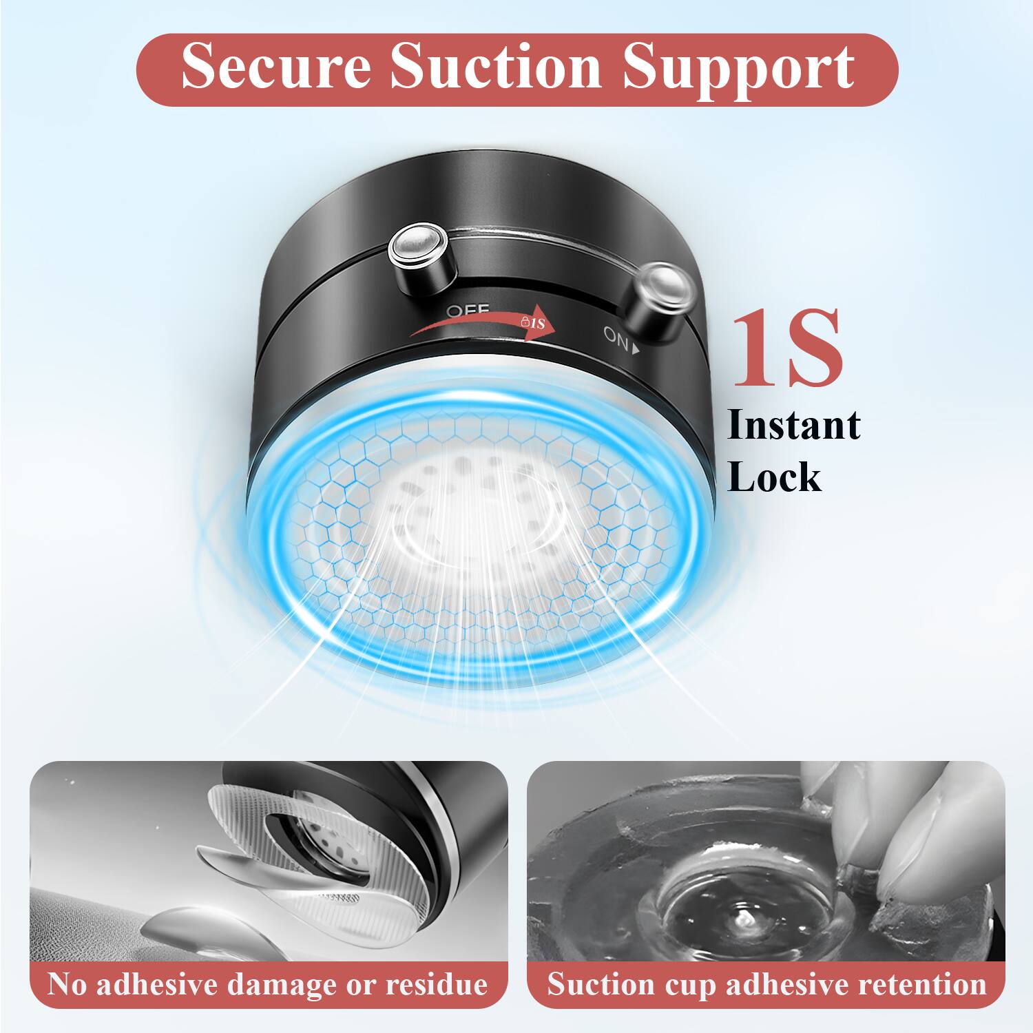 Secure Suction Support

1S Instant Lock

No adhesive damage or residue

Suction cup adhesive retention