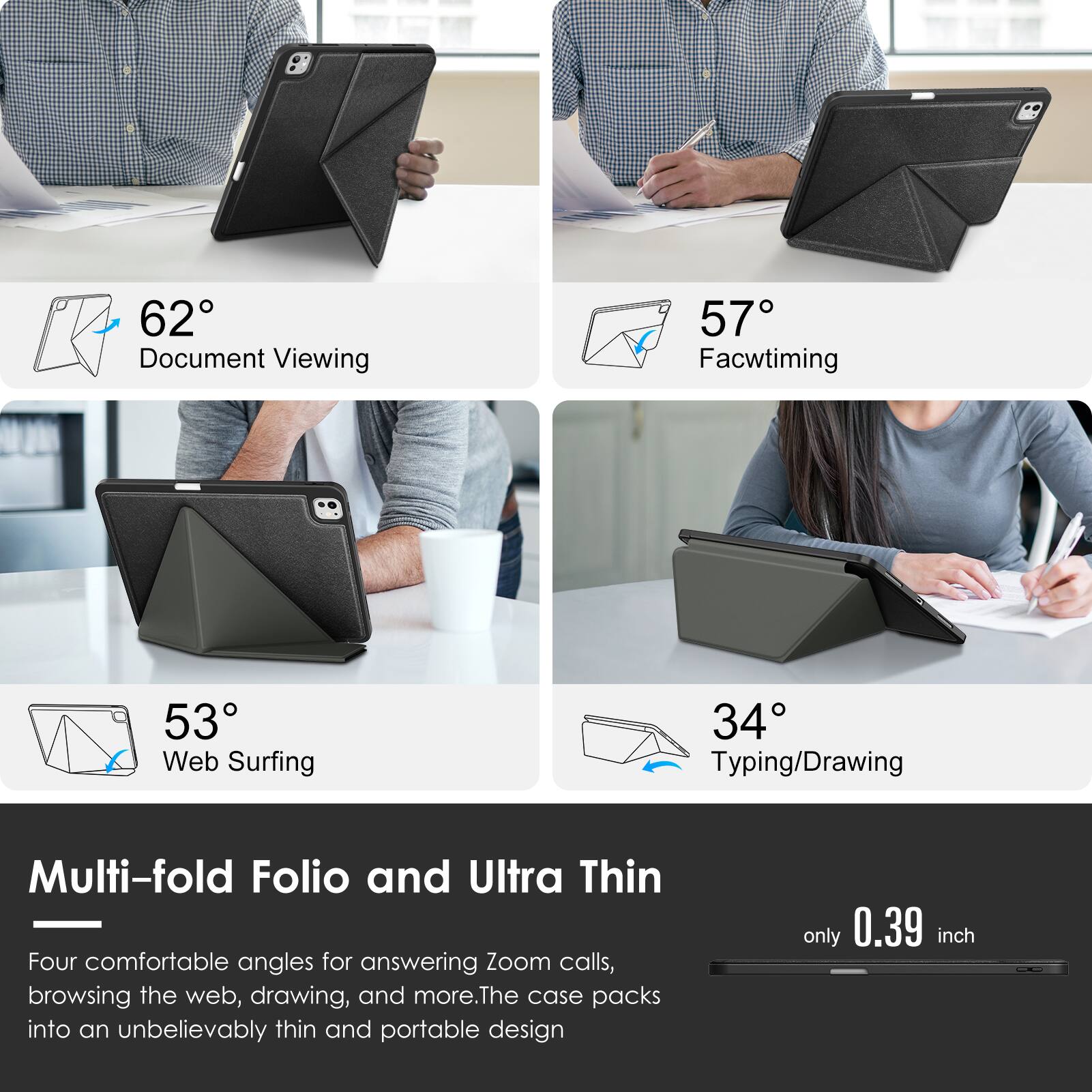 62° Document Viewing  
57° Facetiming  
53° Web Surfing  
34° Typing/Drawing  

Multi-fold Folio and Ultra Thin  
Four comfortable angles for answering Zoom calls, browsing the web, drawing, and more. The case packs into an unbelievably thin and portable design only 0.39 inch