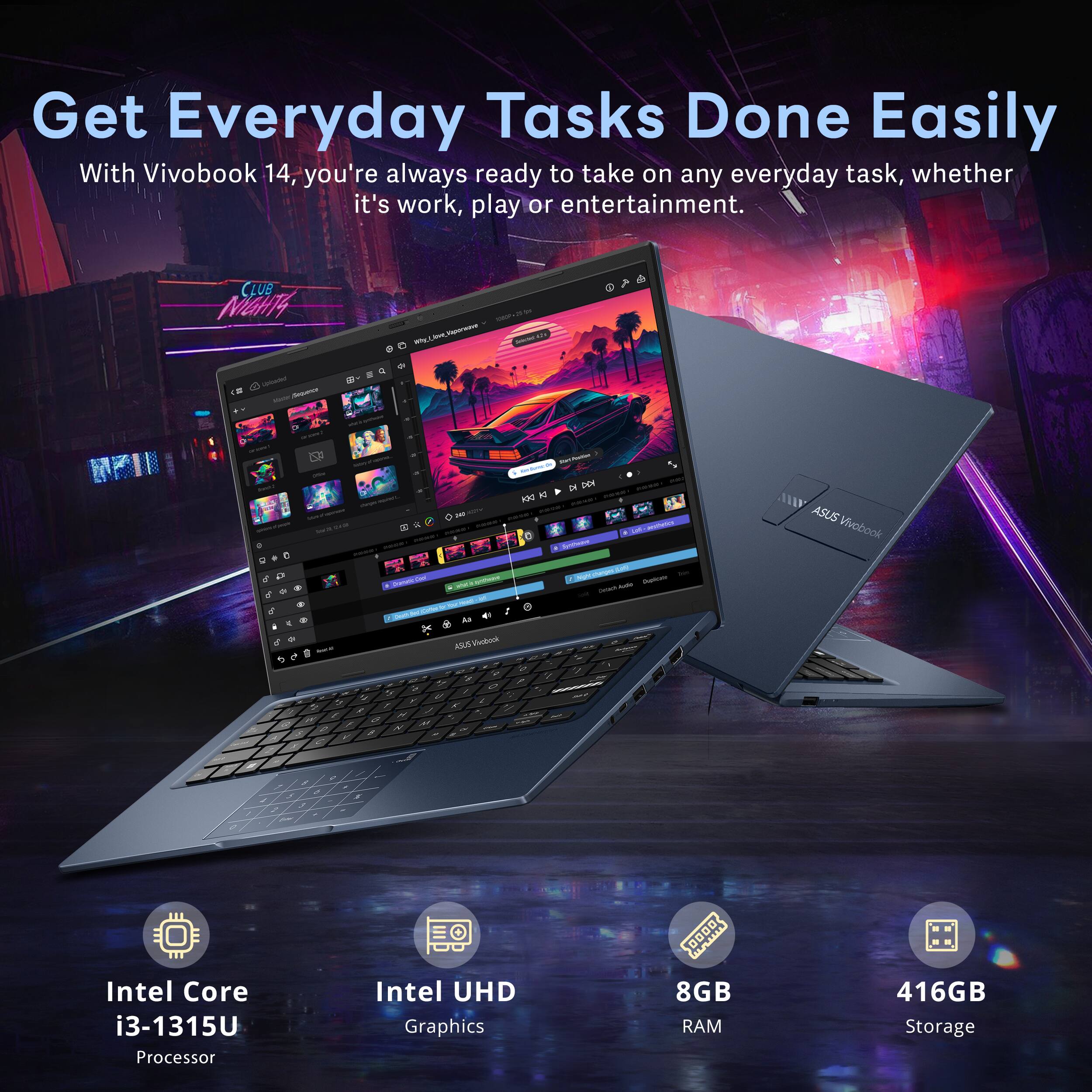 Get Everyday Tasks Done Easily

With Vivobook 14, you're always ready to take on any everyday task, whether it's work, play or entertainment.

- Intel Core i3-1315U Processor
- Intel UHD Graphics
- 8GB RAM
- 416GB Storage