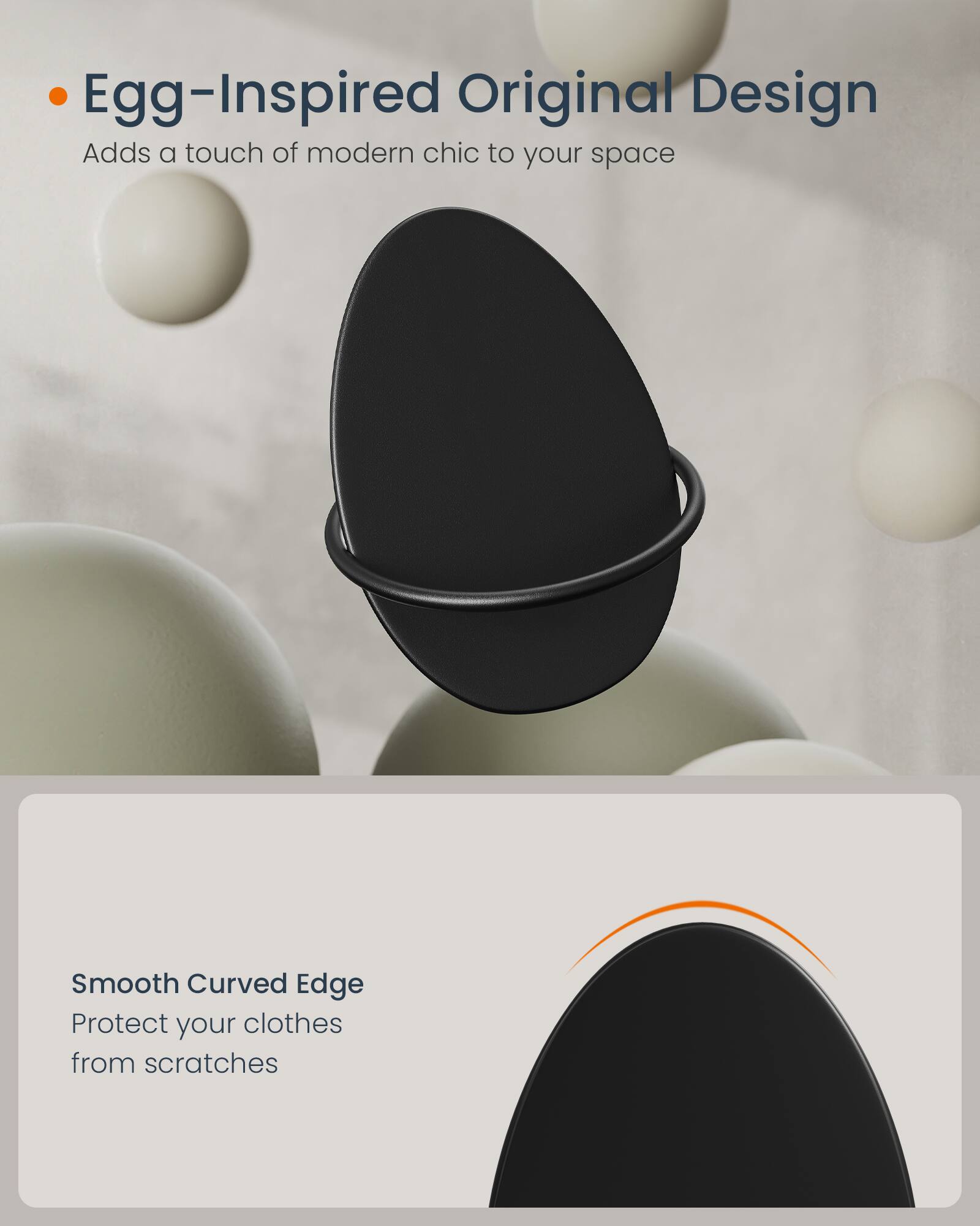 Egg-Inspired Original Design  
Adds a touch of modern chic to your space

Smooth Curved Edge  
Protect your clothes from scratches
