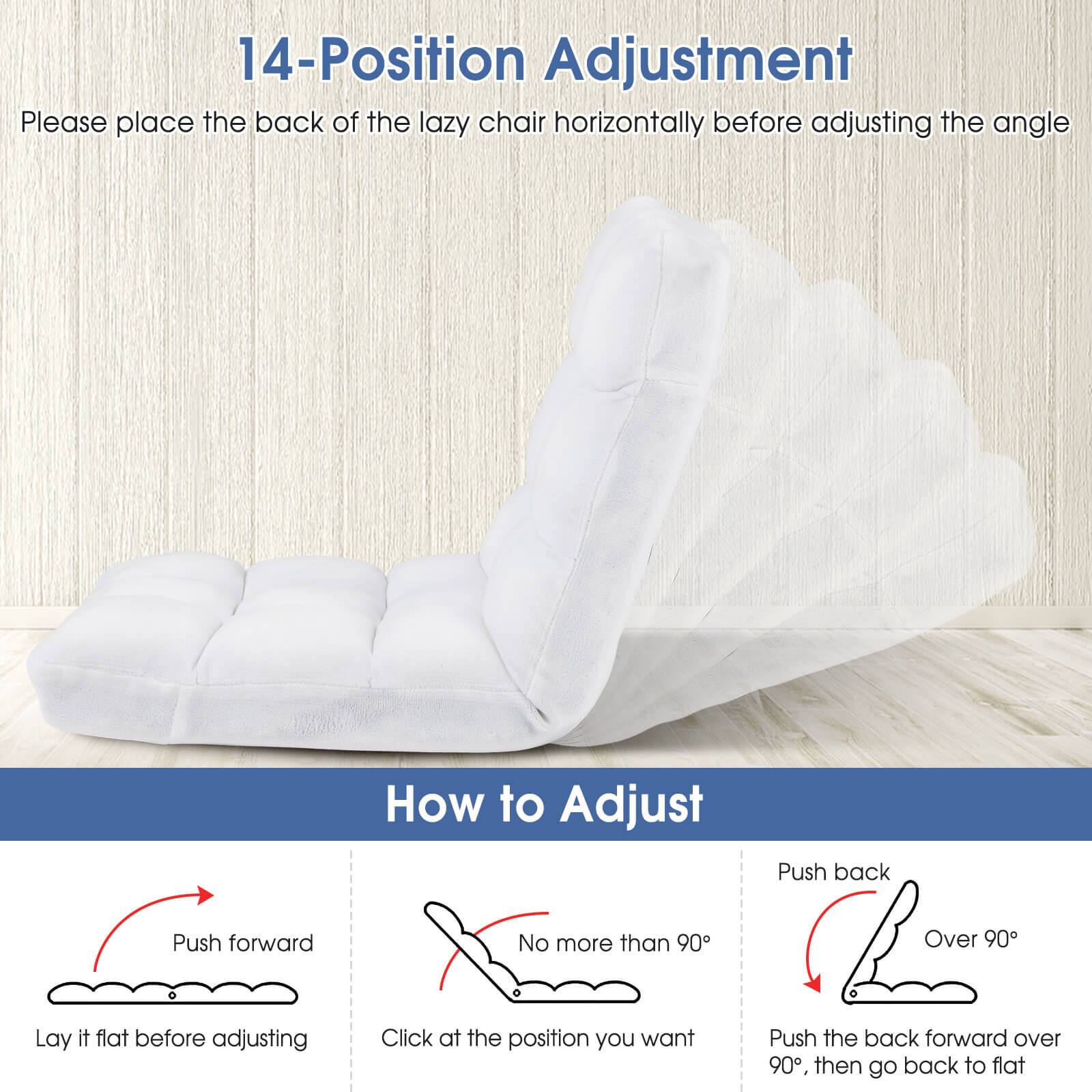 14-Position Adjustment  
Please place the back of the lazy chair horizontally before adjusting the angle  

How to Adjust  
Push forward  
Lay it flat before adjusting  

No more than 90°  
Click at the position you want  

Push back  
Over 90°  
Push the back forward over 90°, then go back to flat