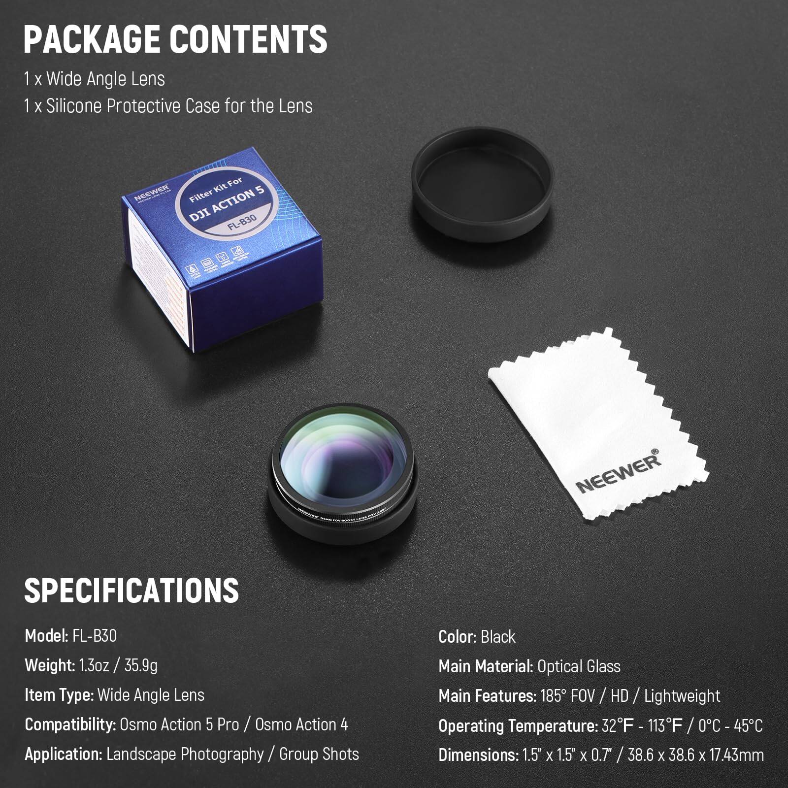 PACKAGE CONTENTS  
1 x Wide Angle Lens  
1 x Silicone Protective Case for the Lens  

SPECIFICATIONS  
Model: FL-B30  
Weight: 1.3oz / 35.9g  
Item Type: Wide Angle Lens  
Compatibility: Osmo Action 5 Pro / Osmo Action 4  
Application: Landscape Photography / Group Shots  
Color: Black  
Main Material: Optical Glass  
Main Features: 185° FOV / HD / Lightweight  
Operating Temperature: 32°F - 113°F / 0°C - 45°C  
Dimensions: 1.5" x 1.5" x 0.7" / 38.6 x 38.6 x 17.43mm