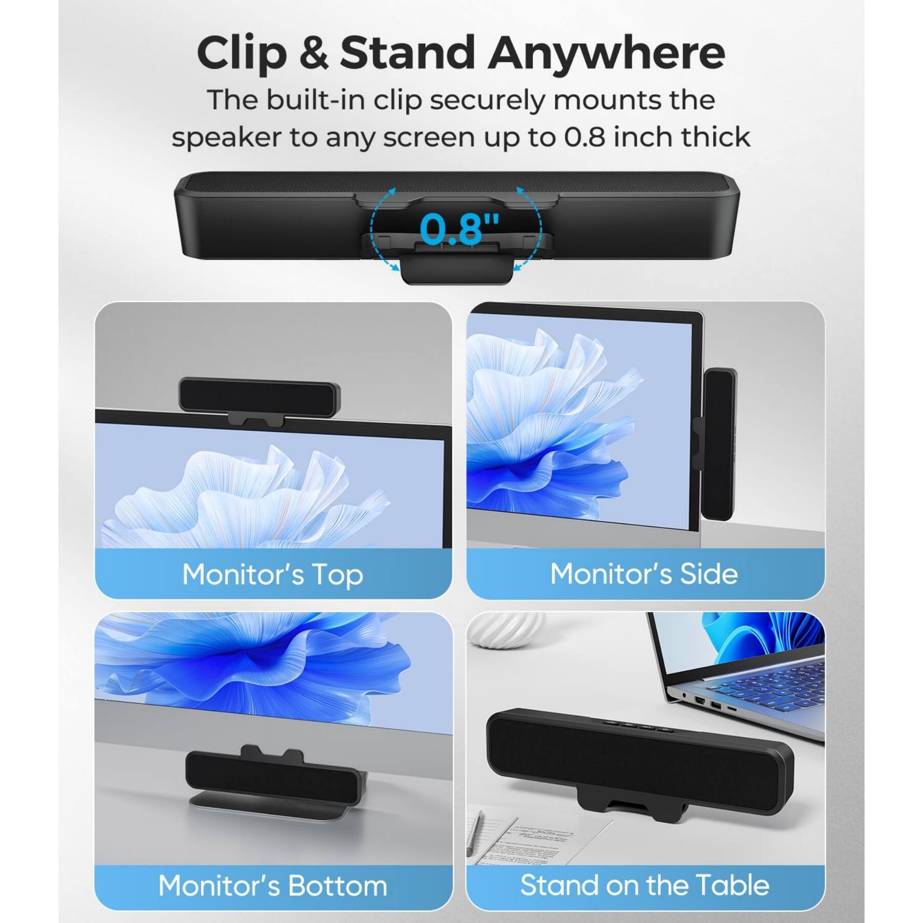 Clip & Stand Anywhere

The built-in clip securely mounts the speaker to any screen up to 0.8 inch thick

Monitor's Top

Monitor's Side

Monitor's Bottom

Stand on the Table