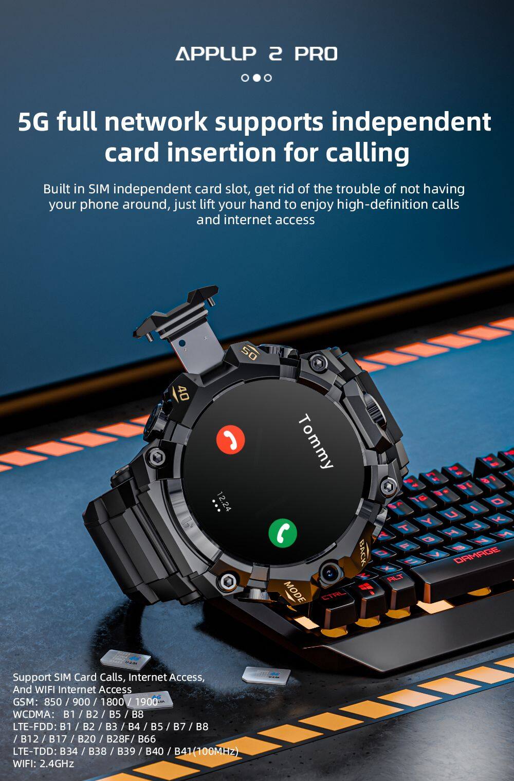 APPLLIP 2 PRO

5G full network supports independent card insertion for calling

Built in SIM independent card slot, get rid of the trouble of not having your phone around, just lift your hand to enjoy high-definition calls and internet access

Support SIM Card Calls, Internet Access, And WIFI Internet Access

GSM: 850 / 900 / 1800 / 1900
WCDMA: B1 / B2 / B5 / B8
LTE-FDD: B1 / B2 / B3 / B4 / B5 / B7 / B8 / B12 / B17 / B20 / B28F / B66
LTE-TDD: B34 / B38 / B39 / B40 / B41 (100MHz)
WIFI: 2.4GHz