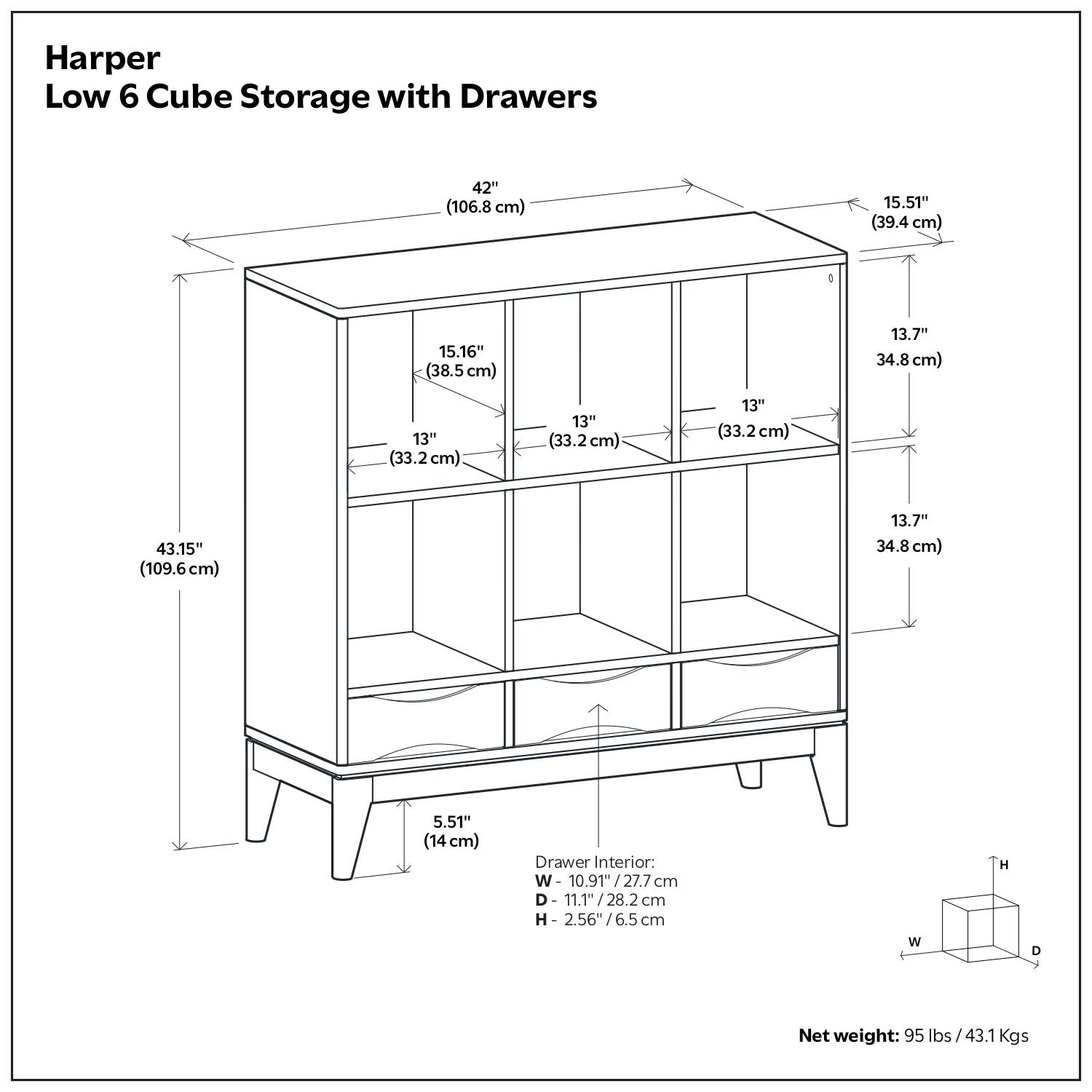 Harper Low 6 Cube Storage with Drawers

- 42" (106.8 cm)
- 15.51" (39.4 cm)
- 15.16" (38.5 cm)
- 13.7" (34.8 cm)
- 13" (33.2 cm)
- 13" (33.2 cm)
- 13" (33.2 cm)
- 43.15" (109.6 cm)
- 13.7" (34.8 cm)
- 5.51" (14 cm)

Drawer Interior:
- W: 10.9" (27.7 cm)
- D: 11.1" (28.2 cm)
- H: 2.56" (6.5 cm)

Net weight: 95 lbs / 43.1 Kgs