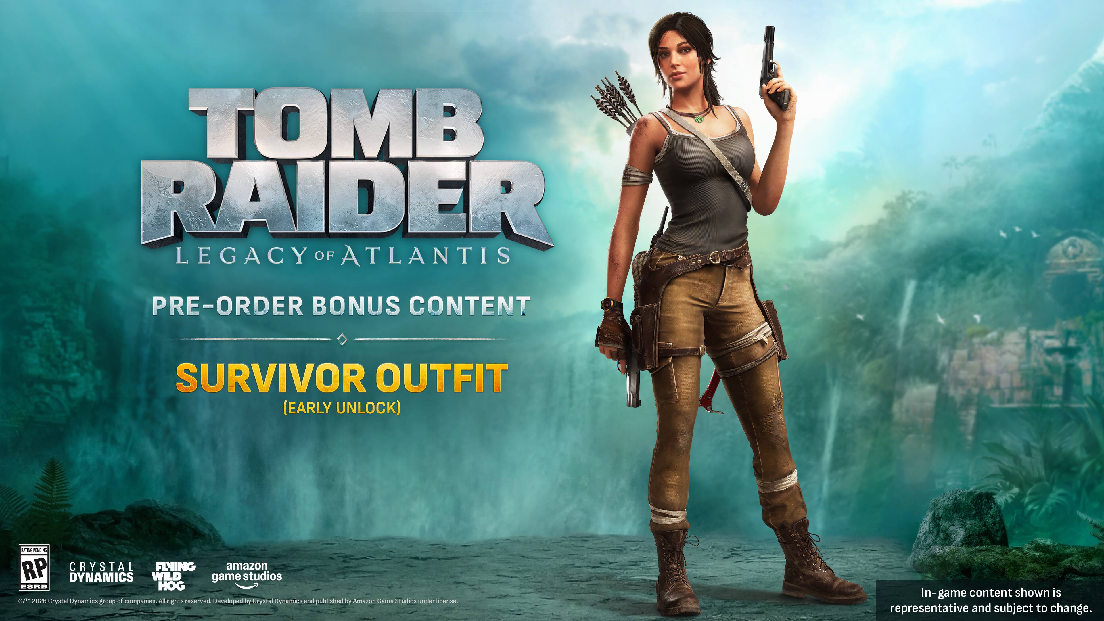 TOMB RAIDER LEGACY OF ATLANTIS  
PRE-ORDER BONUS CONTENT  
SURVIVOR OUTFIT (EARLY UNLOCK)  

RP  
CRYSTAL DYNAMICS  
LIVING DYNAMICS  
WILD game studios  
CSAD  
HOG  

Crystal Dynamics group of companies.  
All rights reserved.  
Developed by Crystal Dynamics and published by Amazon Games Studios under license.  
In-game content shown is representative and subject to change.