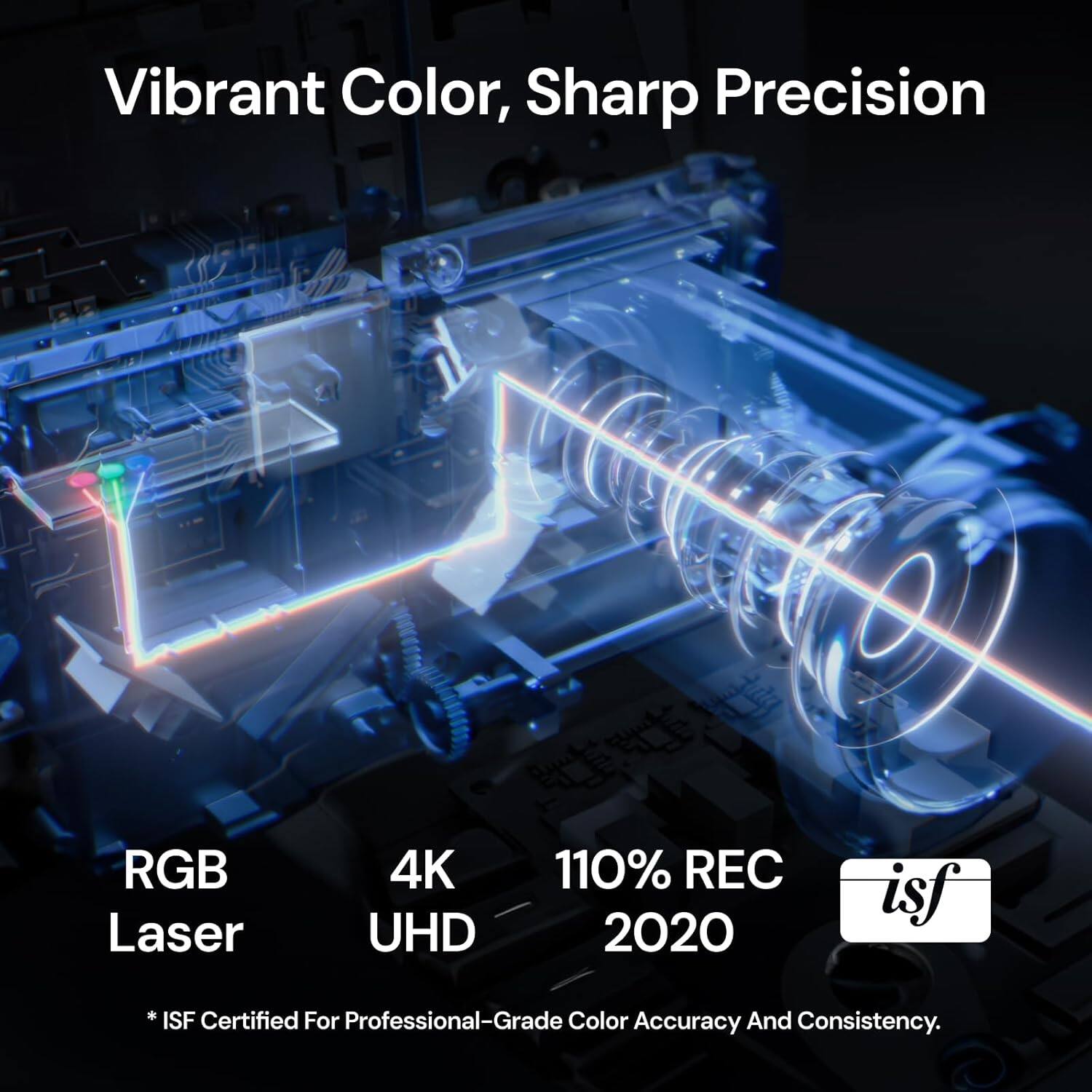 Vibrant Color, Sharp Precision  
RGB Laser  
4K UHD  
110% REC 2020  
*ISF Certified For Professional-Grade Color Accuracy And Consistency.