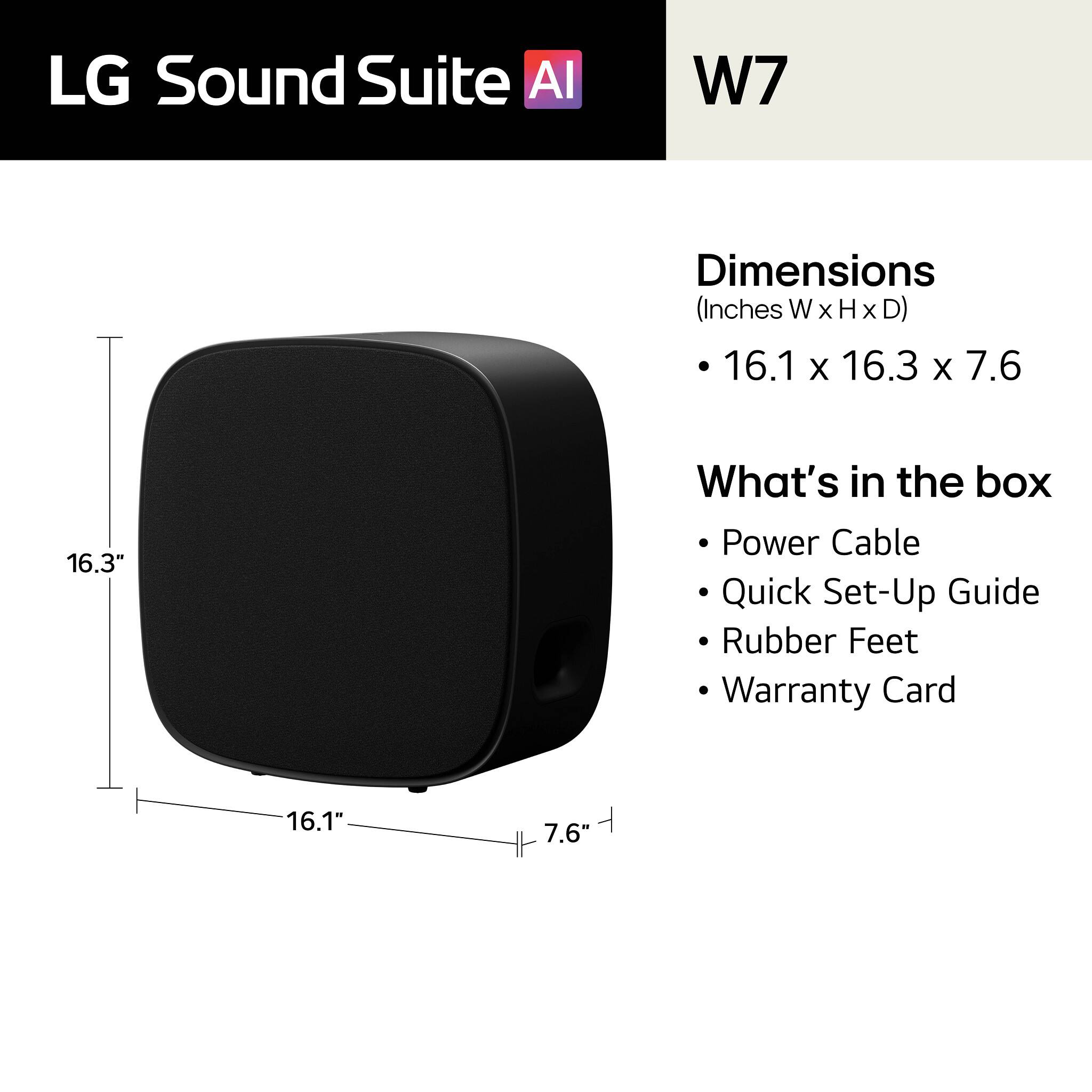 LG Sound Suite AI  
W7  

Dimensions (Inches W x H x D)  
16.1 x 16.3 x 7.6  

What's in the box  
- Power Cable  
- Quick Set-Up Guide  
- Rubber Feet  
- Warranty Card  

16.1"  
16.3"  
7.6"