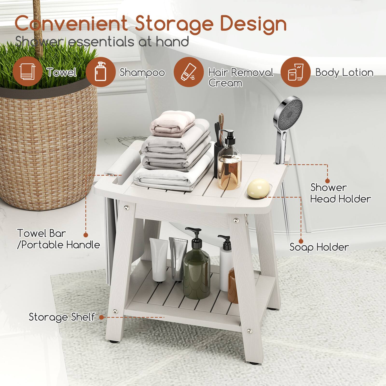 Convenient Storage Design  
Shower essentials at hand  

- Towel  
- Shampoo  
- Hair Removal Cream  
- Body Lotion  

- Towel Bar / Portable Handle  
- Storage Shelf  
- Shower Head Holder  
- Soap Holder