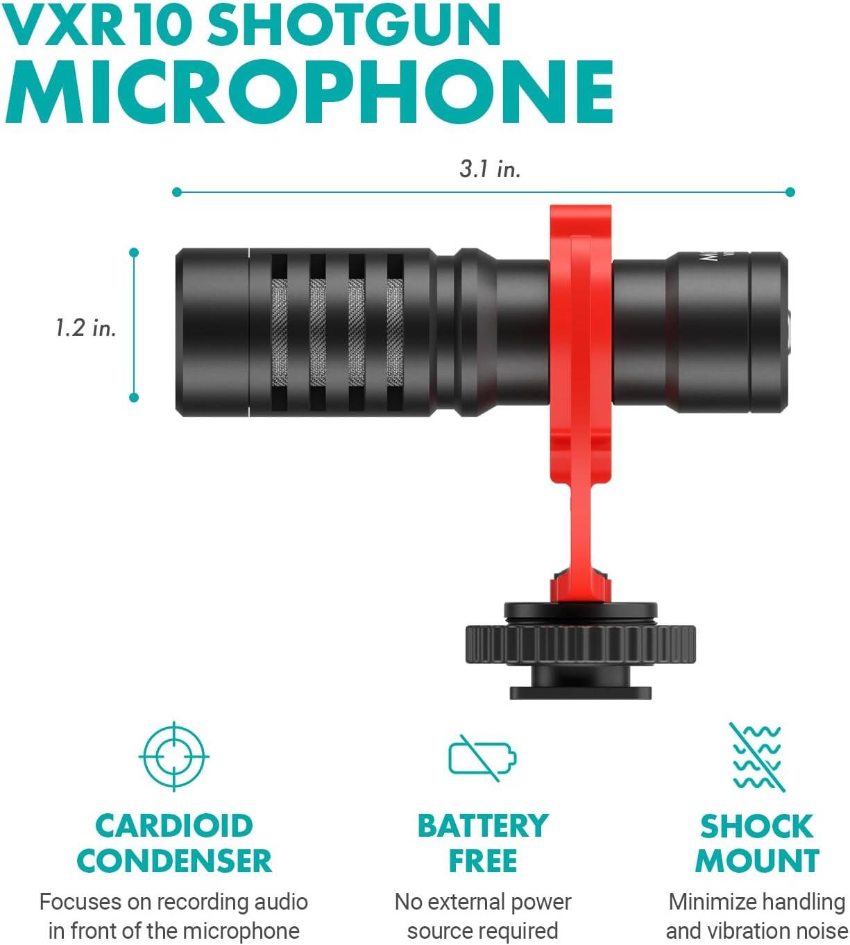 VXR10 SHOTGUN MICROPHONE

3.1 in. 1.2 in.

CARDIOID CONDENSER
Focuses on recording audio in front of the microphone

BATTERY FREE
No external power source required

SHOCK MOUNT
Minimize handling and vibration noise