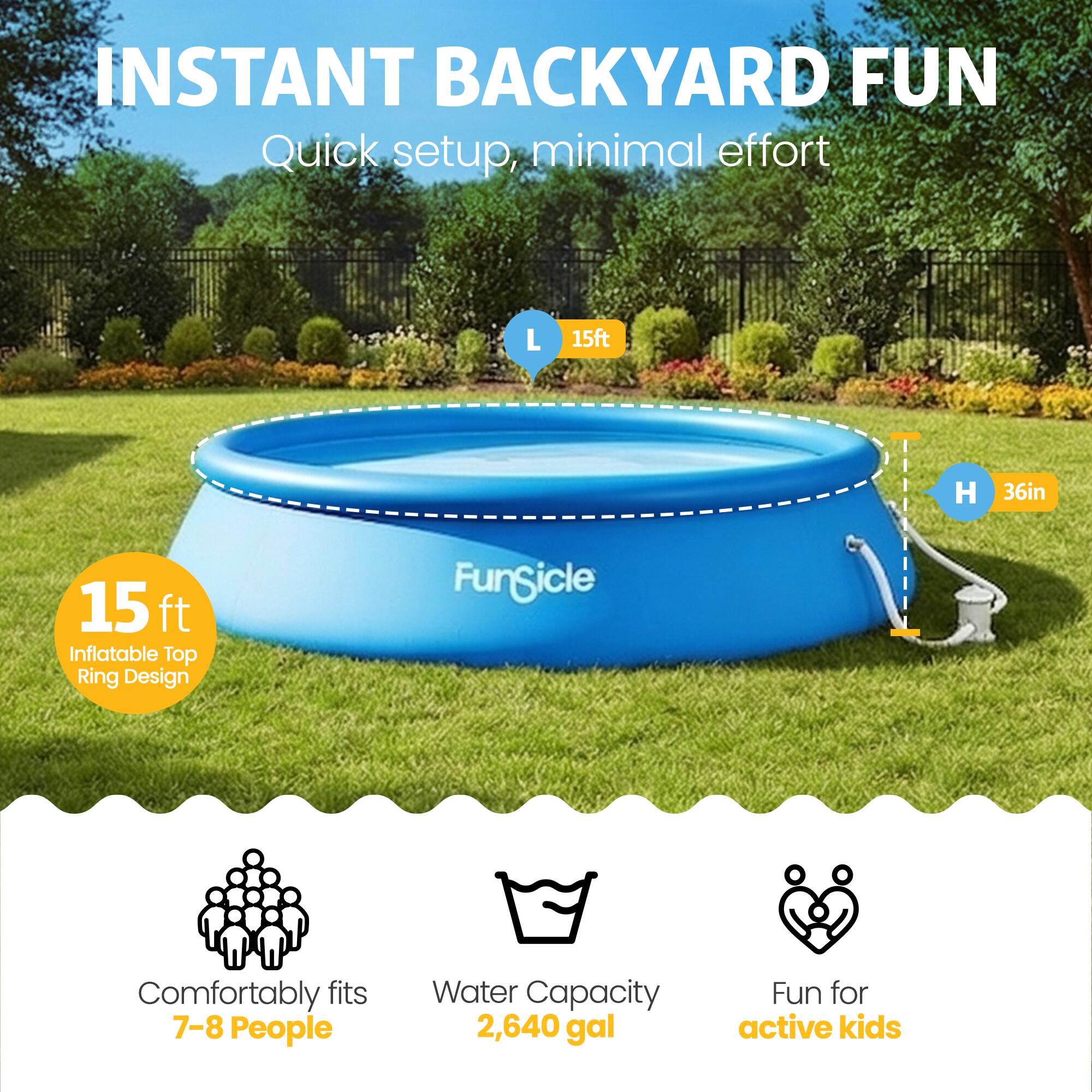 INSTANT BACKYARD FUN  
Quick setup, minimal effort  

L 15ft  
H 36in  

15 ft Inflatable Top Ring Design  

Comfortably fits 7-8 People  
Water Capacity 2,640 gal  
Fun for active kids