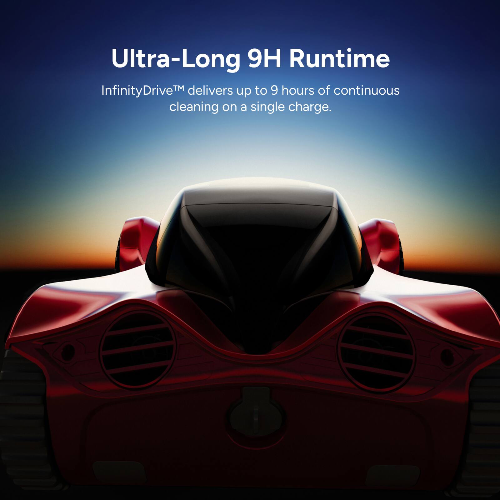 Ultra-Long 9H Runtime  
InfinityDrive™ delivers up to 9 hours of continuous cleaning on a single charge.