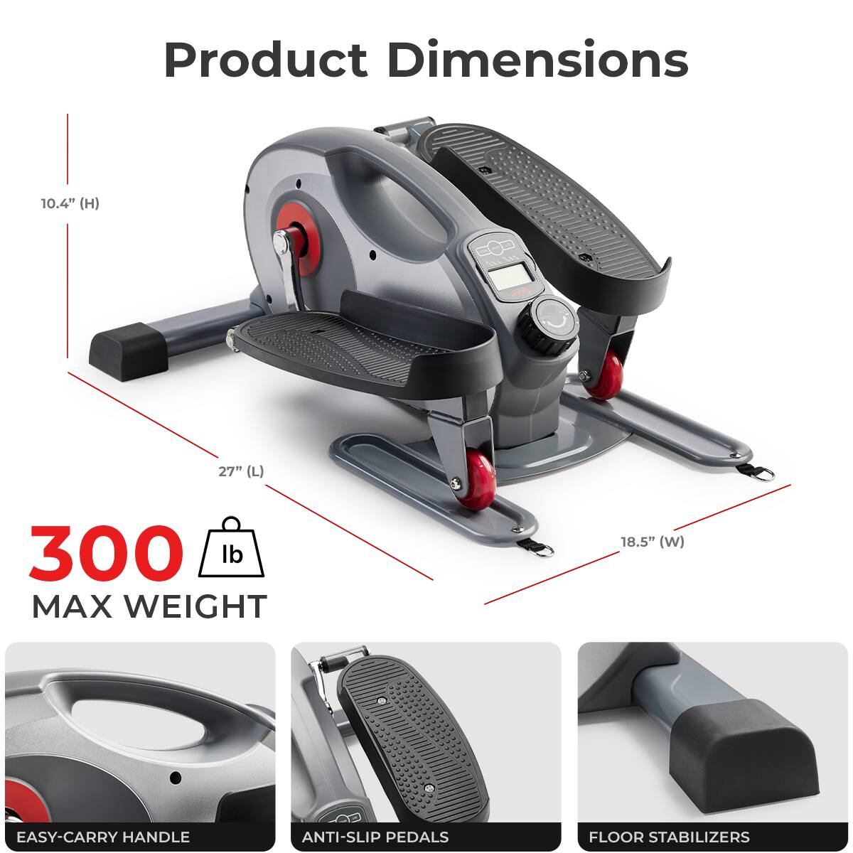 Product Dimensions 10.4" (H) 27" (L) 18.5" (W) - 300 lb MAX WEIGHT - EASY-CARRY HANDLE ANTI-SLIP PEDALS FLOOR STABILIZERS