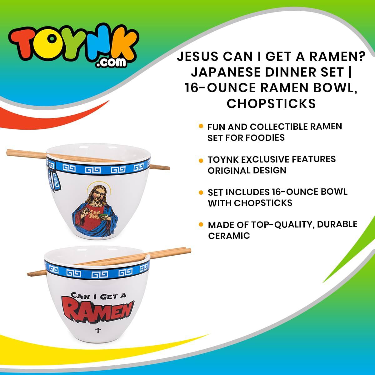 TOYNK.com  
JESUS CAN I GET A RAMEN?  
JAPANESE DINNER SET | 16-OUNCE RAMEN BOWL, CHOPSTICKS  

FUN AND COLLECTIBLE RAMEN SET FOR FOODIES  
TOYNK EXCLUSIVE FEATURES ORIGINAL DESIGN  
SET INCLUDES 16-OUNCE BOWL WITH CHOPSTICKS  
MADE OF TOP-QUALITY, DURABLE CERAMIC