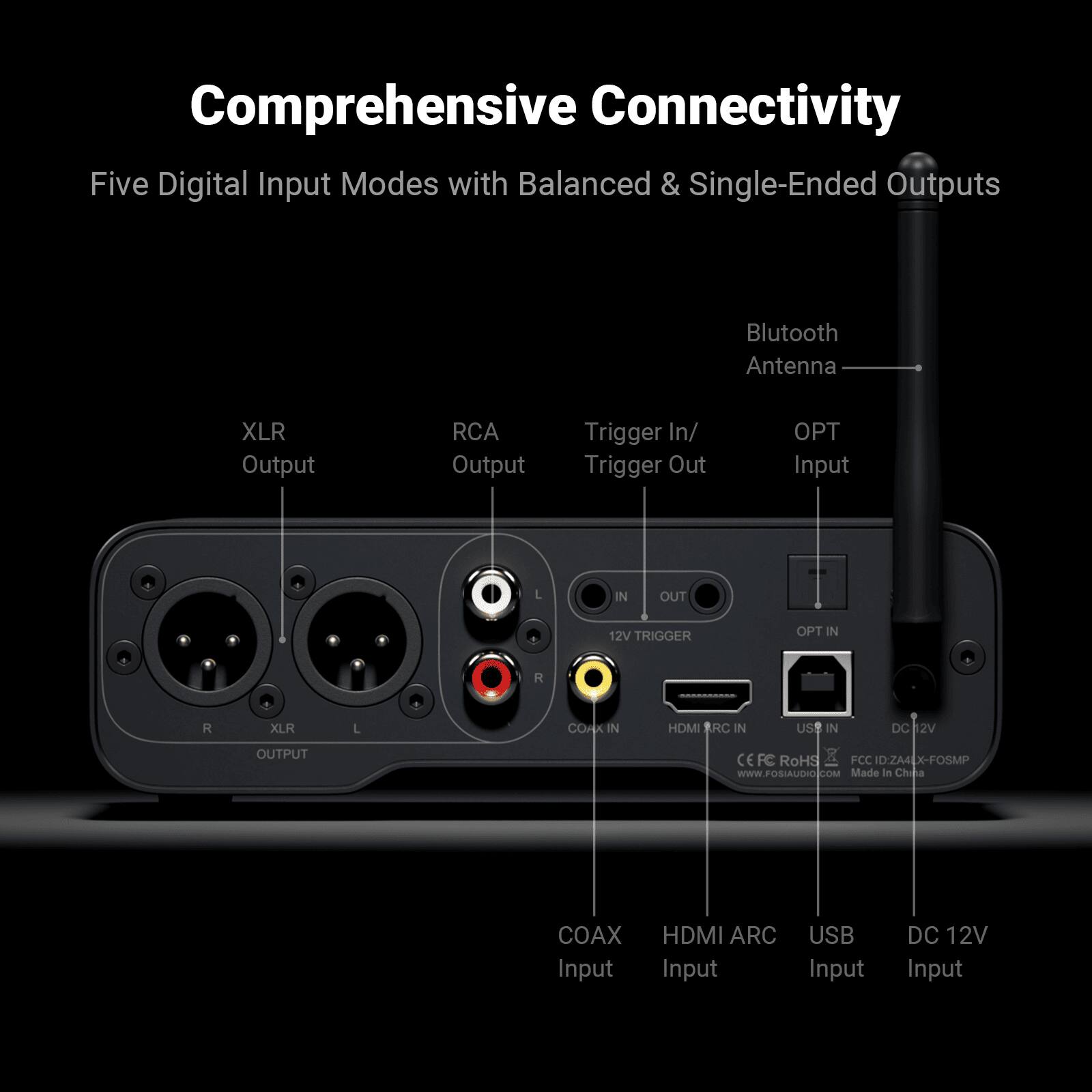 Comprehensive Connectivity

Five Digital Input Modes with Balanced & Single-Ended Outputs

- Bluetooth Antenna
- XLR Output
- RCA Output
- Trigger In/ Trigger Out
- OPT Input
- COAX Input
- HDMI ARC Input
- USB Input
- DC 12V Input

12V TRIGGER

OPT IN

M

R

XLR

L

C

CORK IN

HDMI RC IN

USE IN

DC 2V OUTPUT

CE

FC

RoHS

FCC

D:ZA4

X-FOSMP

WWW.FOSIAUDIO.COM

Made in China